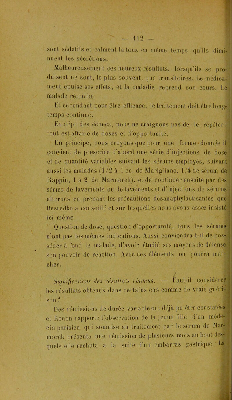 sont sédatifs et calment la toux en même temps qu’ils dimi- nuent les sécrétions. Malheureusement ces heureux résultats, lorsqu’ils se pro- duisent ne sont, le plus souvent, que transitoires. Le médica- ment épuise ses effets, et la maladie reprend son cours. Le malade retombe. Et cependant pour être efficace, le traitement doit être long* temps continué. En dépit des échecs, nous ne craignons pas de le répéter : tout est affaire de doses et d’opportunité. En principe, nous croyons que pour une forme donnée il convient de prescrire d’abord une série d’injections de dose et de quantité variables suivant les sérums employés, suivant aussi les malades (1 /2 à 1 cc. de Marigliano, 1/4 de sérum de Rappin, 1 à 2 de Marmorek). eide continuer ensuite par des séries de lavements ou de lavements et d’injections de sérums alternés en prenant les précautions désanaphylactisantes que Besredka a conseillé et sur lesquelles nous avons assez insisté ■ ici même Question de dose, question d’opportunité, tous les sérums n’ont pas les mêmes indications. Aussi conviendra-t-il de pos- séder à fond le malade, d’avoir étudié ses moyens de défense son pouvoir de réaction. Avec ces éléments on pourra mar- cher. Significations des résultats obtenus. — Faut-il considérer les résultats obtenus dans certains cas comme de vraie guéri- \ son ? Des rémissions de durée variable ont déjà pu être constatées et Renon rapporte l’observation de la jeune fille d un méde- cin parisien qui soumise au traitement par le sérum de Mar- morek présenta une rémission de plusieurs mois au bout des- quels elle rechuta à la suite d’un embarras gastrique. La t