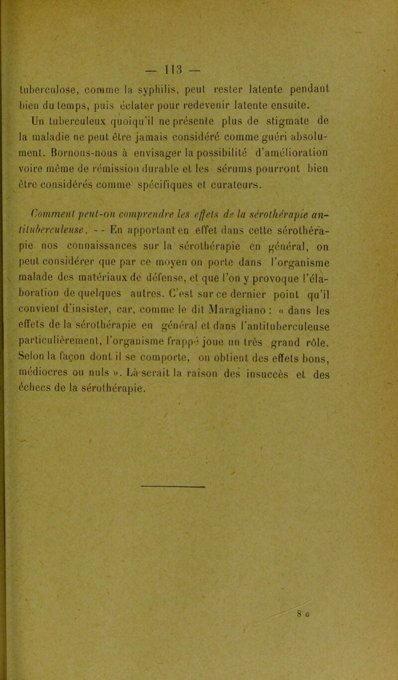 tuberculose, comme la syphilis, peut rester latente pendant bien du temps, puis éclater pour redevenir latente ensuite. Un tuberculeux quoiqu’il ne présente plus de stigmate de la maladie ne peut être jamais considéré comme guéri absolu- ment. Bornons-nous à envisager la possibilité d’amélioration voire même de rémission durable et les sérums pourront bien être considérés comme spécifiques et curateurs. Comment peut-on comprendre les effets de la sérothérapie an- tituberculeuse. -- En apportant en effet dans cette sérothéra- pie nos connaissances sur la sérothérapie en général, on peut considérer que par ce moyen on porte dans l’organisme malade des matériaux de défense, et que l’on y provoque l’éla- boration de quelques autres. C’est sur ce dernier point qu’il convient d’insister, car, comme le dit Maragliano : « dans les effets delà sérothérapie en général et dans l’antituberculeuse particulièrement, l’organisme frappé joue un très grand rôle. Selon la façon dont il se comporte, on obtient des effets bons, médiocres ou nuis ». La serait la raison des insuccès et des échecs de la sérothérapie.