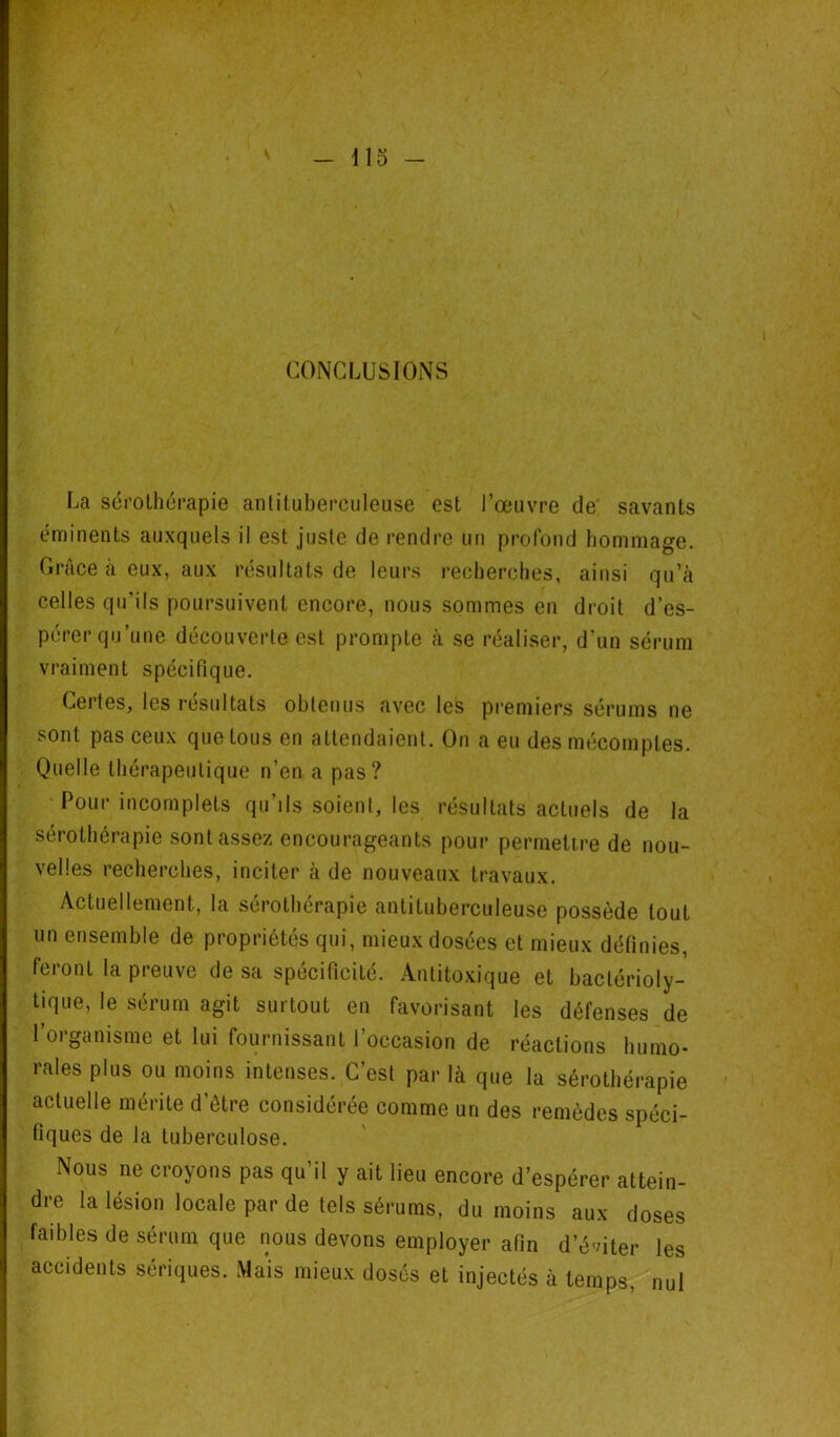 CONCLUSIONS La sérothérapie antituberculeuse est l’œuvre de savants éminents auxquels il est juste de rendre un profond hommage. Grâce à eux, aux résultats de leurs recherches, ainsi qu’à celles qu'ils poursuivent encore, nous sommes en droit d’es- pérer qu’une découverte est prompte à se réaliser, d'un sérum vraiment spécifique. Certes, les résultats obtenus avec les premiers sérums ne sont pas ceux que tous en attendaient. On a eu des mécomptes. Quelle thérapeutique n’en a pas? Pour incomplets qu’ils soient, les résultats actuels de la sérothérapie sont assez encourageants pour permettre de nou- velles recherches, inciter à de nouveaux travaux. Actuellement, la sérothérapie antituberculeuse possède tout un ensemble de propriétés qui, mieux dosées et mieux définies, feront la preuve de sa spécificité. Antitoxique et baclérioly- tique, le sérum agit surtout en favorisant les défenses de l’organisme et lui fournissant l’occasion de réactions humo- rales plus ou moins intenses. C’est par là que la sérothérapie actuelle mérite d’être considérée comme un des remèdes spéci- fiques de la tuberculose. Nous ne croyons pas qu’il y ait lieu encore d’espérer attein- dre la lésion locale par de tels sérums, du moins aux doses faibles de sérum que nous devons employer afin d’éditer les accidents sériques. Mais mieux dosés et injectés à temps, nul