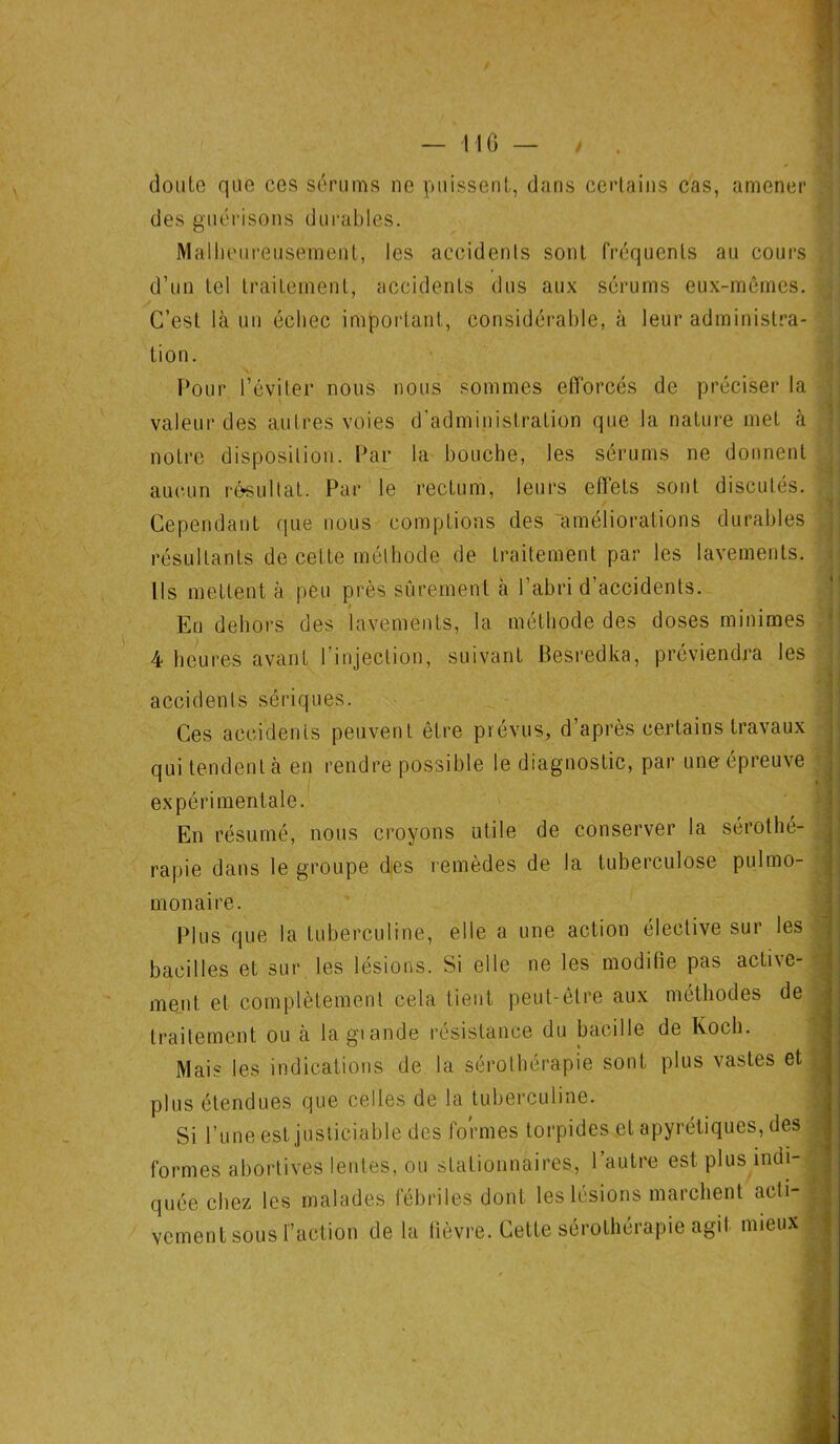 — ne — / . doute que ces sérums ne puissent, dans certains cas, amener des guérisons durables. Malheureusement, les accidents sont fréquents au cours d’un tel traitement, accidents dus aux sérums eux-mêines. C’est là un échec important, considérable, à leur administra- tion. Pour l’éviter nous nous sommes efforcés de préciser la valeur des autres voies d’administration que la nature met à notre disposition. Par la bouche, les sérums ne donnent aucun résultat. Par le rectum, leurs effets sont discutés. Cependant que nous comptions des améliorations durables résultants de cette méthode de traitement par les lavements. Ils mettent à peu près sûrement à l’abri d’accidents. Eu dehors des lavements, la méthode des doses minimes 4 heures avant l’injection, suivant Besredka, préviendra les accidents sériques. Ces accidents peuvent être prévus, d’après certains travaux qui tendent à en rendre possible le diagnostic, par une épreuve expérimentale. En résumé, nous croyons utile de conserver la sérothé- rapie dans le groupe des remèdes de la tuberculose pulmo- monaire. Plus que la tuberculine, elle a une action élective sur les bacilles et sur les lésions. Si elle ne les modifie pas active- ment et complètement cela tient peut-être aux méthodes de traitement ou à lagiande résistance du bacille de Koch. Mais les indications de la sérothérapie sont plus vastes et plus étendues que celles de la tuberculine. Si l’une est justiciable des formes torpides et apyrétiques, des formes abortives lentes, ou stationnaires, l’autre est plus indi- quée chez les malades fébriles dont les lésions marchent acti- vement sous l’action de la fièvre. Cette sérothérapie agit mieux