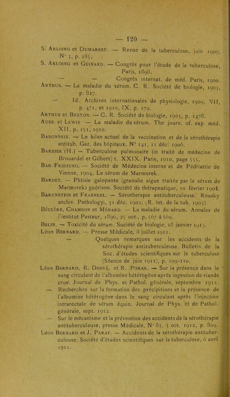 S. Arloing et Dumarest. — Revue de la tuberculose, juin moo N°3,P- 183. S. Arloing et Guinard. — Congrès pour l’étude de la tuberculose, Paris, 1898. — — Congrès internat, de méd. Paris, 1900. Arthus. — La maladie du sérum. C. R. Société de biologie, 1903, p. 817. — Id. Archives internationales de physiologie, 1909, VII, p. 471, et 1910, IX, p. 179. Arthus et Breton. — C. R. Société de biologie, 1903, p. 1478. Auer et Lewis — La maladie du sérum. The journ. of. exp. méd. XII, p. 131, 1910. Babonneix. — Le bilan actuel de la vaccination et de la sérothérapie antitub. Gaz. des hôpitaux. N° 141, 11 déc. 1906. Barbier (H.) — Tuberculose pulmonaire (in traité de médecine de Brouardel et Gilbert) t. XXIX. Paris, 1910, page 333. Bar-Fridjung. — Société de Médecine interne et de Pédriatrie de Vienne, 1904, Le sérum de Marmorek. Bardet. — Phtisie galopante (granulie aigue traitée par le sérum de Marmorek) guérison. Société de thérapeutique, 10 février 1904. Barunstein et Fraenkel. — Sérothérapie antituberculeuse. Rousky archiv. Pathologyi, 31 déc. 1902. 3R. int. de la tub. 1903). Béclère, Chambon et Ménard. — La maladie du sérum. Annales de l’institut Pasteur, 1896, 25 oct., p, 367 à 369. Belin. — Toxicité du sérum. Société de biologie, 18 janvier 1913. Léon Bernard. — Presse Médicale, 8 juillet 1911. — Quelques remarques sur les accidents de la sérothérapie antituberculeuse. Bulletin de la Soc. d’études scientifiques sur la tuberculose (Séance de juin 1911), p. 109-110. Léon Bernard, R. Debré, et R. Porak. — Sur la présence dans le sang circulant de l’albumine hétérogène après ingestion de viande crue. Journal de Phys, et Pathol, générale, septembre 1912. — Recherches sur la formation des précipitines et la présence de t 4 • l’albumine hétérogène dans le sang circulant après l’injection intrarectale de sérum équin. Journal de Phys, et de Pathol, générale, sept. 1912. — Sur le mécanisme et la prévention des accidents de la sérothérapie antituberculeuse, presse Médicale. N 81, 5 oct. 1912, p. 809. Léon Bernard et J. Paraf. — Accidents de la sérothérapie antituber- culeuse. Société d’études scientifiques sur la tuberculose, 6 avril ,9,, j