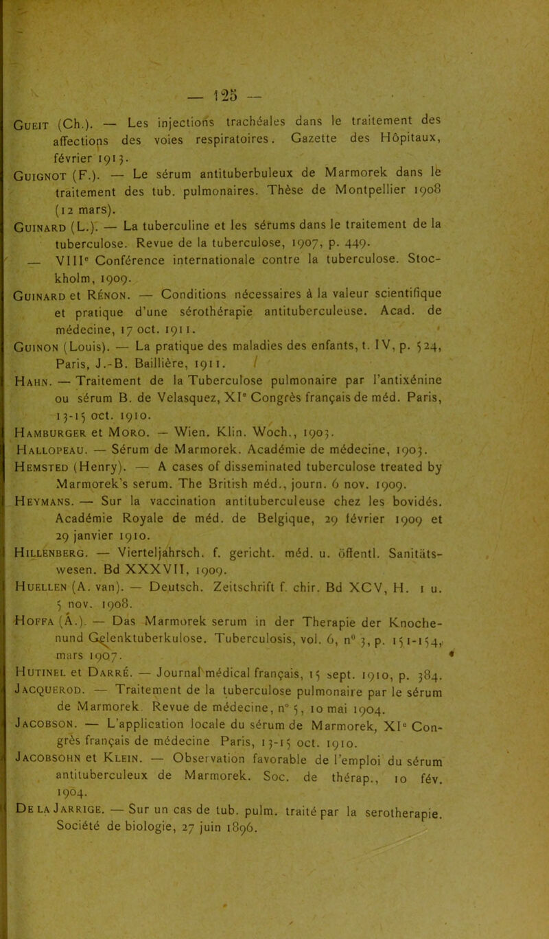 Gueit (Ch.). — Les injections trachéales dans le traitement des affections des voies respiratoires. Gazette des Hôpitaux, février 1913. Guignot (F.). — Le sérum antituberbuleux de Marmorek dans lé traitement des tub. pulmonaires. Thèse de Montpellier 1908 (12 mars). Guinard (L.). — La tuberculine et les sérums dans le traitement de la tuberculose. Revue de la tuberculose, 1907, p. 449. VIIIe Conférence internationale contre la tuberculose. Stoc- kholm, 1909. Guinard et Rénon. — Conditions nécessaires à la valeur scientifique et pratique d’une sérothérapie antituberculeuse. Acad, de médecine, 17 oct. 1911. Guinon (Louis). — La pratique des maladies des enfants, t. IV, p. 524, Paris, J.-B. Baillière, 1911. Hahn. — Traitement de la Tuberculose pulmonaire par l’antixénine ou sérum B. de Velasquez, XIe Congrès français de méd. Paris, 13-15 oct. 1910. Hamburger et Moro. — Wien. Klin. Woch., 1903. Hallopeau. — Sérum de Marmorek. Académie de médecine, 1903. Hemsted (Henry). — A cases of disseminated tuberculose treated by Marmorek’s sérum. The British méd., journ. 6 nov. 1909. Heymans. — Sur la vaccination antituberculeuse chez les bovidés. Académie Royale de méd. de Belgique, 29 lévrier 1909 et 29 janvier 1910. Hillenberg. — Vierteljahrsch. f. gericht. méd. u. ôflentl. Sanitats- wesen. Bd XXXVII, 1909. Huellen (A. van). — Deutsch. Zeitschrift f. chir. Bd XCV, H. 1 u. 5 nov. 1908. * Hoffa(A.). — Das Marmorek sérum in der Thérapie der Knoche- nund Gçjenktuberkulose. Tuberculosis, vol. 6, n° 3, p. 151-154,, mars 1907. Hutinel et Darré. — Journalmédical français, 15 sept. 1910, p. 384. Jacquerod. — Traitement de la tuberculose pulmonaire par le sérum de Marmorek Revue de médecine, n° 5, 10 mai 1904. Jacobson. — L’application locale du sérum de Marmorek, XIe Con- grès français de médecine Paris, 13-15 oct. 1910. Jacobsohn et Klein. Observation favorable de 1 emploi du sérum antituberculeux de Marmorek. Soc. de thérap., 10 fév. 1904. De la Jarrige. — Sur un cas de tub. pulm. traité par la sérothérapie. Société de biologie, 27 juin 1896.