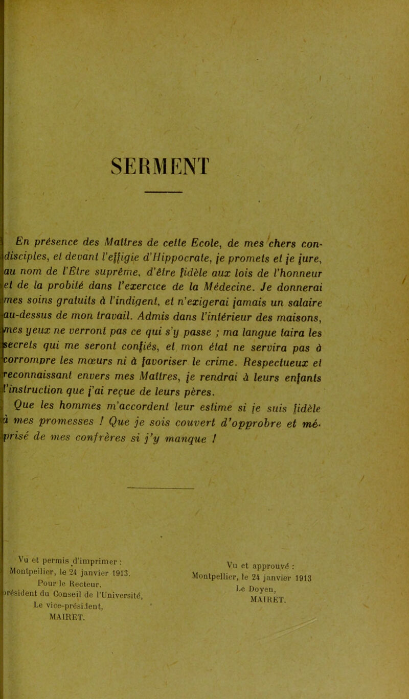 SERMENT En présence des Maîtres de cette Ecole, de mes chers com disciples, et devant l'effigie d'Hippocrate, je promets et je jure, au nom de l'Etre suprême, d'être fidèle aux lois de l'honneur et de la probité dans l’exercice de la Médecine. Je donnerai mes soins gratuits à l'indigent, et n'exigerai jamais un salaire au-dessus de mon travail. Admis dans l'intérieur des maisons, nies yeux ne verront pas ce qui s'y passe ; ma langue taira les secrets qui me seront confiés, et mon état ne servira pas à corrompre les mœurs ni à favoriser le crime. Respectueux et reconnaissant envers mes Maîtres, je rendrai à leurs enfants ( instruction que j'ai reçue de leurs pères. Que les hommes m'accordent leur estime si je suis fidèle à mes promesses ! Que je sois couvert d’opprobre et mé. prisé de mes confrères si j’y manque ! Vu et permis d’imprimer : Montpellier, le 24 janvier 1913. Pour le Recteur. ) résident du Conseil de l’Université, Le vice-président, MAIRET. Vu et approuvé : Montpellier, le 24 janvier 1913 Le Doyen, MAIRET.