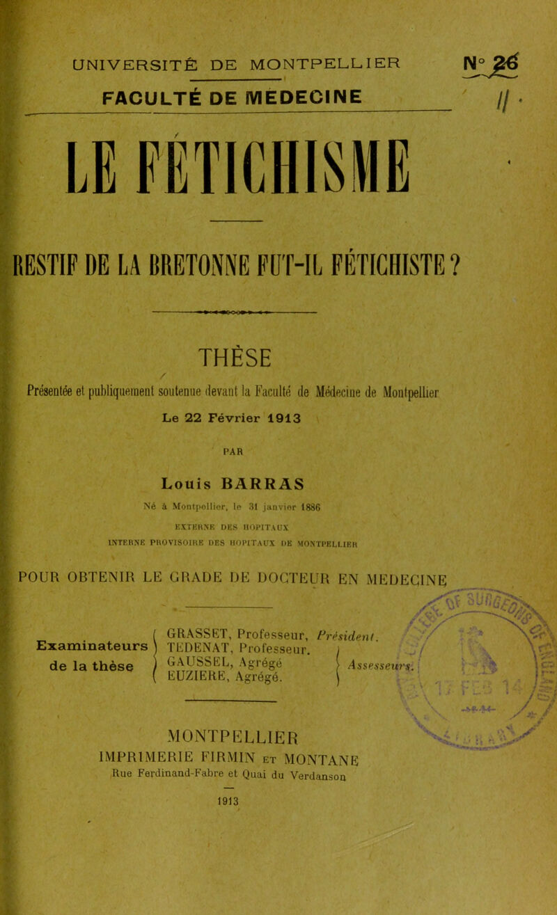 RESTIF DE LA BRETONNE FUT-IL FÉTICHISTE? THÈSE / Présentée et publiquement soutenue devant la Faculté de Médecine de Montpellier Le 22 Février 1913 PAR Louis BARRAS Né à Montpellier, le 31 janvier 1886 EXTERNE DES HOPITAUX INTERNE PROVISOIRE DES HOPITAUX DE MONTPELLIER POUR OBTENIR LE GRADE DE DOCTEUR EN MEDECINE ( GRASSET, Professeur, Président Examinateurs ) TEDENAT, Professeur. j de la thèse ) GAUSSEL, Agrégé > Assesseur**. ( EUZIERE, Agrégé. MONTPELLIER IMPRIMERIE FIRMIN et MONTANE Rue Ferdinand-Fabre et Quai du Verdanson 1913