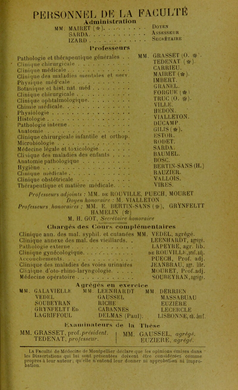 PERSONNEL DE LA FACULTÉ Administration MM. MAIUET (*)...* DoYEN SARDA Assesseur IZARD Secrétaire Professeurs Pathologie et thérapeutique générales . . Clinique chirurgicale Clinique médicale Clinique des maladies mentales et nerv. Physique méd’cale * • • • Botanique et hist. nat. rnéd Clinique chirurgicale Clinique ophtalmologique Chimie médicale. Physiologie Histologie Pathologie interne Anatomie ' Clinique chirurgicale infantile et orthop. Microbiologie ; Médecine légale et toxicologie Clinique des maladies des enfants . . . . Anatomie pathologique Hygiène Clinique médicale Clinique obstétricale Thérapeutique et matière médicale. . . . MM. GRASSET (O. T ED EN AT (#). CARRIEU. MA1RET (#). IMBERT. GRANEL. FORGUK TROC (O. #). VILLE. HEDON. VI ALLE ION. DUCAMP. GILIS ( *). ESTOR. RODET. SARDA. BAUMEL. < BOSC. BERTIN-SANS (H.) RAUZIER. VALLOIS. VIRES. Professeurs adjoints : MM. de ROUVILLE, PUECH, MOURET Doyen honoraire : M. VIALLETON Professeurs honoraires: MM. E. BERTIN-SANS (ft), GRYNFEL1T HAMÉLIN (#) M. H. GOT, Secrétaire honoraire Cliarfjés des Cours complémentaires Clinique ann. des mal. syphil. et cutanées MM. VEDEL, agrégé. Clinique annexe des mal. des vieillards. . LEENHARDT, agrégé. Pathologie externe LAPEYRE, agr. lib. Clinique gynécologique de ROUVILLE,prof.&dj. Accouchements PUECH, Prof. adj. Clinique des maladies des voies urinaif-es JEANBRAU, agr. libr. Clinique d’oto-rhino-laryngologie MOURET, Prof.adj. Médecine opératoire SOUBEYRAN,agrège. A(jré(|és en exercice MM. GA LA VI ELLE VEDEL SOUBEYRAN GRYNFELTTEn LAGRIFFOUL MM. LEENHARDT MM. DERR1EN GAUSSEL RICHE CABANNES DELMAS (Paul). MASSABUAU EUZIÈRE LECERCLE LISBONNE, eli. lesf. Examinateurs de la Thèse MM. GRASSET, prof.président. \ MM. GAUSSEL, agrégé. TEDENAT, professeur. | EUZIERE, agrégé. La Faculté de Médecine de Montpellier déclare que Ie6 opinions émises dans les Dissertations qui lui sont présentées doivent être considérées comme propres à leur auteur ; qu’elle n’entend leur donner ni approbation ni impro- bation.