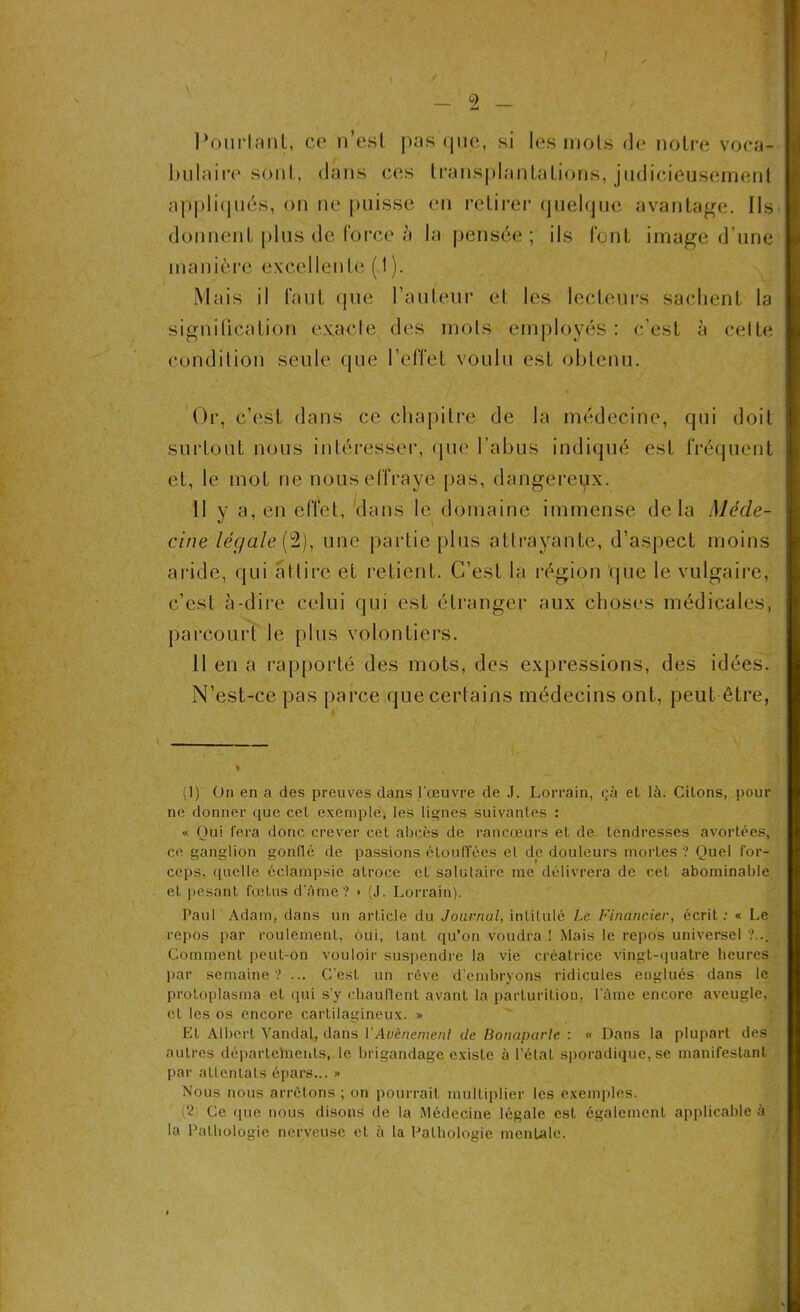 Pourtant, ce n’est pas que, si les mots de notre voca- bulaire1 sont, dans ces transplantations, judicieusement appliqués, on ne puisse en retirer quelque avantage. Ils donnent plus de force à la pensée; ils font image d’une manière excellente ( 1 ). Mais il faut que l’auteur et les lecteurs sachent la signilication exacte des mots employés : c’est à celte condition seule que l’effet voulu est obtenu. Or, c’est dans ce chapitre de la médecine, qui doit surtout nous intéresser, que l’abus indiqué est fréquent et, le mot ne nous effraye pas, dangereux. Il y a, en effet, dans le domaine immense delà Méde- cine légale (2), une partie plus attrayante, d’aspect moins aride, qui attire et retient. C’est la région que le vulgaire, c’est à-dire celui qui est étranger aux choses médicales, parcourt le plus volontiers. Il en a rapporté des mots, des expressions, des idées. N’est-ce pas parce que certains médecins ont, peut être, (1) On en a des preuves dans l’œuvre de J. Lorrain, çà et là. Citons, pour ne donner que cet exemple, les lignes suivantes : « Oui fera donc crever cet abcès de rancœurs et de tendresses avortées, ce ganglion gonflé de passions étouffées et de douleurs mortes ? Quel for- ceps, quelle éclampsie atroce et salutaire me délivrera de cet abominable eL pesant fœtus d’âme? » (J. Lorrain). Paul Adam, dans un article du Journal, intitulé Le Financier, écrit: « Le repos par roulement, oui, tant qu’on voudra ! Mais le repos universel ?... Comment peut-on vouloir suspendre la vie créatrice vingt-quatre heures par semaine? ... C’est un rêve d'embryons ridicules englués dans le protoplasma et qui s’y diaullcnt avant la parturitiou. l’âme encore aveugle, et les os encore cartilagineux. » Et Albert Vandal, dans l'Avènement de Bonaparte : « Dans la plupart des autres départelnents, le brigandage existe à l’étal sporadique, se manifestant par attentats épars... » Nous nous arrêtons ; on pourrait multiplier les exemples. (2 Ce que nous disons de la Médecine légale est également applicable à la Pathologie nerveuse eL à la Pathologie mentale.