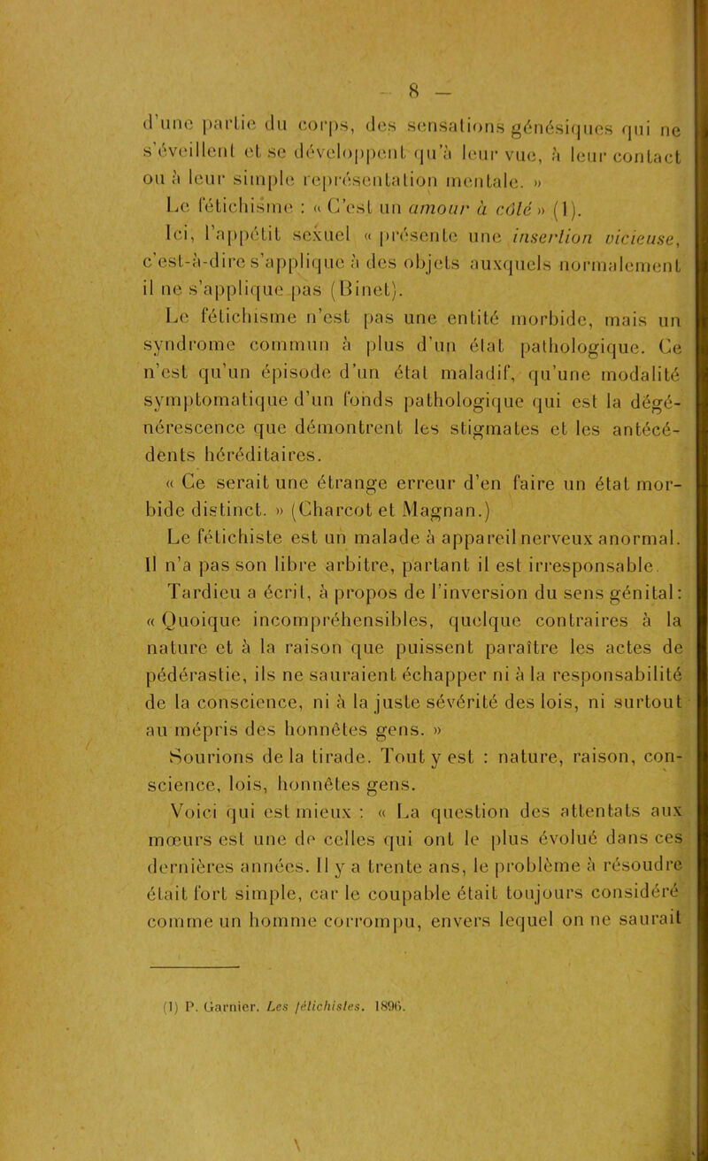 (1 une partie du corps, des sensations génésiques qui ne s’éveillent et se développent qu^è leur vue, à leur contact ou à leur simple représentation mentale. » Le fétichisme : « C’est un amour à côté » (1). Ici, l’appétit sexuel « présente une insertion meneuse, c’est-à-dire s’applique à des objets auxquels normalement il ne s’applique pas (Binet). Le fétichisme n’est pas une entité morbide, mais un syndrome commun à plus d’un état pathologique. Ce n’est qu’un épisode d’un état maladif, qu’une modalité symptomatique d’un fonds pathologique qui est la dégé- nérescence que démontrent les stigmates et les antécé- dents héréditaires. « Ce serait une étrange erreur d’en faire un état mor- bide distinct. » (Charcot et Magnan.) Le fétichiste est un malade à appareil nerveux anormal. Il n’a pas son libre arbitre, partant il est irresponsable. Tardieu a écrit, à propos de l’inversion du sens génital: « Quoique incompréhensibles, quelque contraires à la nature et à la raison que puissent paraître les actes de pédérastie, ils ne sauraient échapper ni à la responsabilité de la conscience, ni à la juste sévérité des lois, ni surtout au mépris des honnêtes gens. » Sourions delà tirade. Tout y est : nature, raison, con- science, lois, honnêtes gens. Voici qui est mieux : « La question des attentats aux mœurs est une de celles qui ont le plus évolué dans ces dernières années. Il y a trente ans, le problème à résoudre était fort simple, car le coupable était toujours considéré comme un homme corrompu, envers lequel on ne saurait (1) P. Garnier. Les /élicliisles. 18%. \