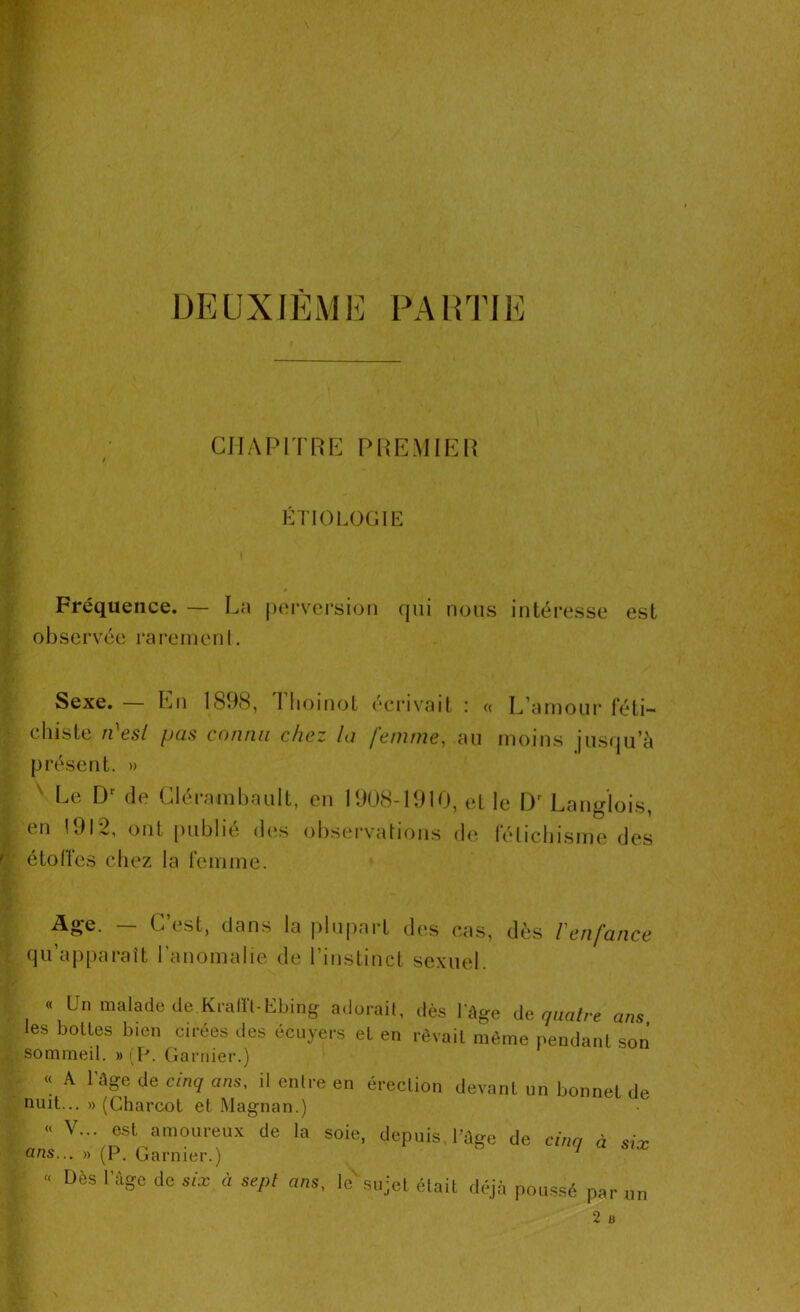 CHAPITRE PREMIER ETIOLOGIE Fréquence. — La perversion qui nous intéresse est observée rarement. Sexe. — En 1898, 1 hoinot écrivait ; « L'amour féti- chiste n'esl pas connu chez la femme, au moins jusqu’à présent. » Le Dr de Clérambault, en 1908-1910, et le Dr Langlois, en 1912, ont publié des observations de fétichisme do*s étoffes chez la femme. G est, dans la plupart des cas, dès l enfance qu’apparaît l’anomalie de l’instinct sexuel. « Un malade de.Krafft-Ebing adorait, dès l'âge de quatre ans les bottes bien cirées des écuyers et en rêvait même pendant son sommeil. » (P. Garnier.) « A l'âge de cinq ans, il entre en érection devant un bonnet de nuit... » (Charcot et Magnan.) « V... est amoureux de la soie, depuis, l’âge de cinq à six ans... » (P. Garnier.) 1 \ « Dès rage do six à sept ans. le'sujet était déjà poussé par un