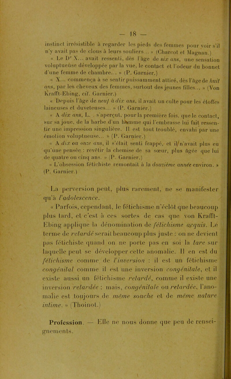 instinct irrésistible i\ regarder les pieds des femmes pour voir s’il n’y avait pas de clous h leurs souliers .. » (Charcot el Magnan.) « Le Dr X... avait ressenti, dès I âge de six uns, une sensation voluptueuse développée par la vue, le contact et l’odeur du bonnet d'une femme de chambre... » (P. Garnier.) « X... commença à se sentir puissamment attiré, dèsl’âgede huit ans, par les cheveux des femmes, surtout des jeunes filles... » (Von Krafft-Ebing, cit. Garnier.) « Depuis l’âge de neuf à dix ans, il avait un culte pour les étoffes laineuses et duveteuses... »> (P. Garnier.) « A dix ans, L. . s'aperçut, pour la première fois, que le contact, sur sa joue, de la barbe d’un hWme qui l’embrasse lui fait ressen- tir une impression singulière. Il est tout troublé, envahi par une émotion voluptueuse... » (P. Garnier.) « A dix ou onze ans, il s’était senti frappé, et il/n’avait plus eu qu’une pensée : revêtir la chemise de sa sœur, plus âgée que lui de quatre ou cinq ans. » (P. Garnier.) « L’obsession fétichiste remontait à la douzième année environ. » (P. Garnier.) La perversion peut, plus rarement, ne se manifester qu’à Vadolescence. « Parfois, cependant, le fétichisme n’éclôt que beaucoup plus tard, et c’est à ces sortes de cas que von Krafft- Ebing applique la dénomination de fétichisme acquis. Le terme de retardé serait beaucoup plus juste : on ne devient pas fétichiste quand on ne porte pas en soi la lare sur laquelle peut se développer celte anomalie. 11 en est du fétichisme comme de Vinversion : il est un fétichisme congénital comme il est une inversion congénitale, el il existe aussi un fétichisme relarclé, comme il existe une inversion retardée : mais, congénitale ou retardée, l’ano- malie est toujours de môme souche et de môme nature intime. » (Thoinot.) Profession. — Elle ne nous donne que peu de rensei- gnements.