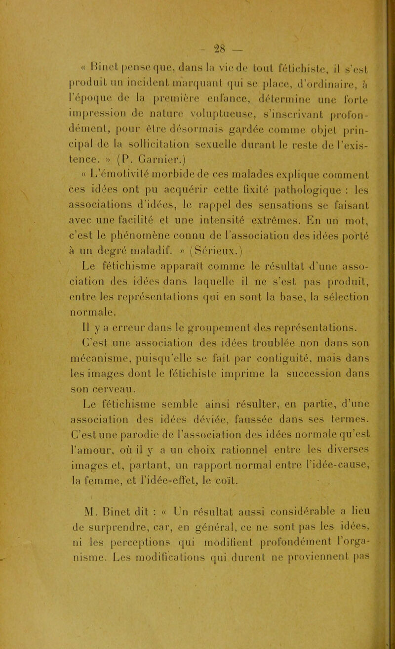 48 « Binet pense que, dans la vie de tout fétichiste, il s’est produit un incident marquant qui se place, d’ordinaire, à l’époque de la première enfance, détermine une forte impression de nature voluptueuse, s’inscrivant profon- dément, pour être désormais gardée comme objet prin- cipal de la sollicitation sexuelle durant le reste de l’exis- tence. » (P. Garnier.) « L’émotivité morbide de ces malades explique comment ces idées ont pu acquérir cette tixilé pathologique : les associations d'idées, le rappel des sensations se faisant avec une facilité et une intensité extrêmes. En un mot, c’est le phénomène connu de l’association des idées porté à un degré maladif. » (Sérieux.) Le fétichisme apparaît comme le résultat d’une asso- ciation des idées dans laquelle il ne s’est pas produit, entre les représentations qui en sont la base, la sélection normale. 11 y a erreur dans le groupement des représentations. C’est une association des idées troublée non dans son mécanisme, puisqu’elle se fait par contiguïté, mais dans les images dont le fétichiste imprime la succession dans son cerveau. Le fétichisme semble ainsi résulter, en partie, d’une association des idées déviée, faussée dans ses termes. C’est une parodie de l’association des idées normale qu’est l’amour, où il y a un choix rationnel entre les diverses images et, partant, un rapport normal entre l'idée-cause, la femme, et l’idée-effet, le coït. M. Binet dit : « Un résultat aussi considérable a lieu de surprendre, car, en général, ce ne sont pas les idées, ni les perceptions qui modifient profondément l’orga- nisme. Les modifications qui durent ne proviennent pas