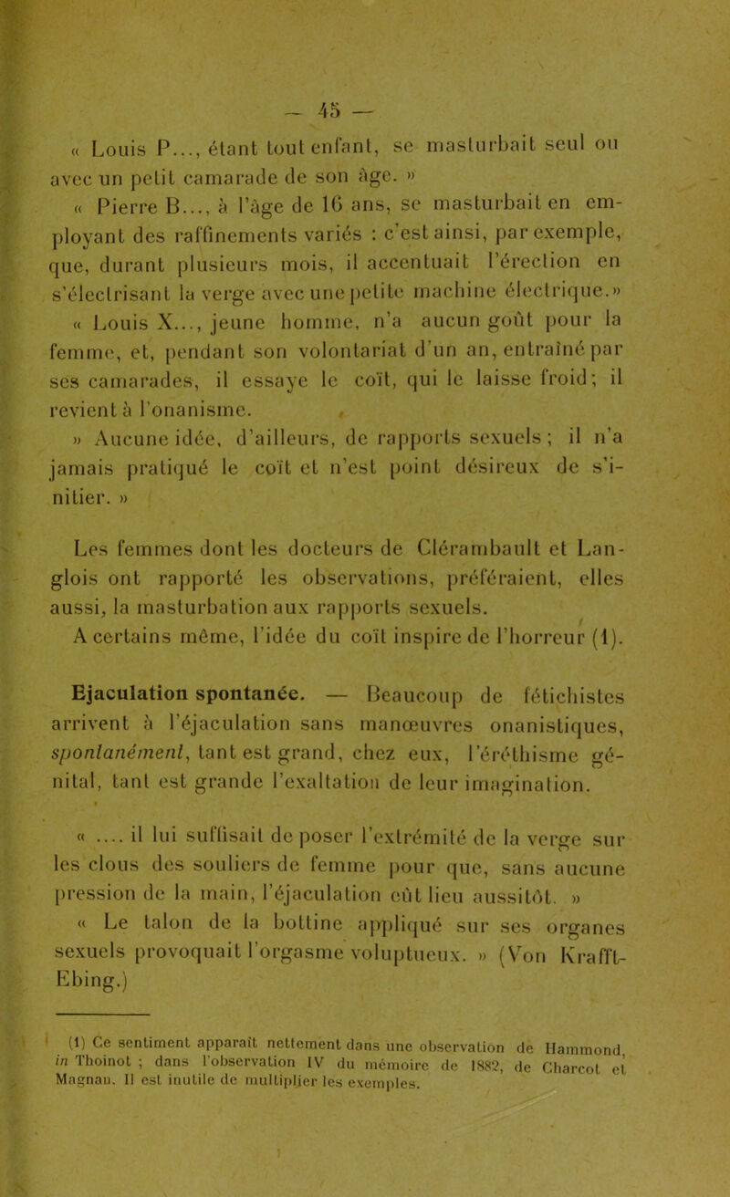 « Louis P..., étant tout enfant, se masturbait seul ou avec un petit camarade de son âge. » « Pierre B..., à l’âge de 16 ans, se masturbait en em- ployant des raffinements variés : c’est ainsi, par exemple, rpie, durant plusieurs mois, il accentuait l’érection en s’électrisant la verge avec une petite machine électrique.» « Louis X..., jeune homme, n’a aucun goût pour la femme, et, pendant son volontariat d’un an, entraîné par ses camarades, il essaye le coït, qui le laisse froid; il revient à l’onanisme. , » Aucune idée, d’ailleurs, de rapports sexuels ; il n’a jamais pratiqué le coït et n’est point désireux de s’i- nitier. » Les femmes dont les docteurs de Clérambault et Lan- glois ont rapporté les observations, préféraient, elles aussi, la masturbation aux rapports sexuels. A certains même, l’idée du coït inspire de l’horreur (1). Ejaculation spontanée. — Beaucoup de fétichistes arrivent à l’éjaculation sans manœuvres onanistiques, spontanément, tant est grand, chez eux, l’éréthisme gé- nital, tant est grande l’exaltation de leur imagination. « .... il lui suffisait déposer l’extrémité de la verge sur les clous des souliers de femme pour que, sans aucune pression de la main, l’éjaculation eut lieu aussitôt. » « Le talon de la bottine appliqué sur ses organes sexuels provoquait l’orgasme voluptueux. » (Von Krafft- Ebing.) (1) Ce sentiment apparaît nettement dans une observation de Hammond in Thoinot ; dans l’observation IV du mémoire de 1882, de Charcot et Magnan. 11 est inutile de multiplier les exemples.