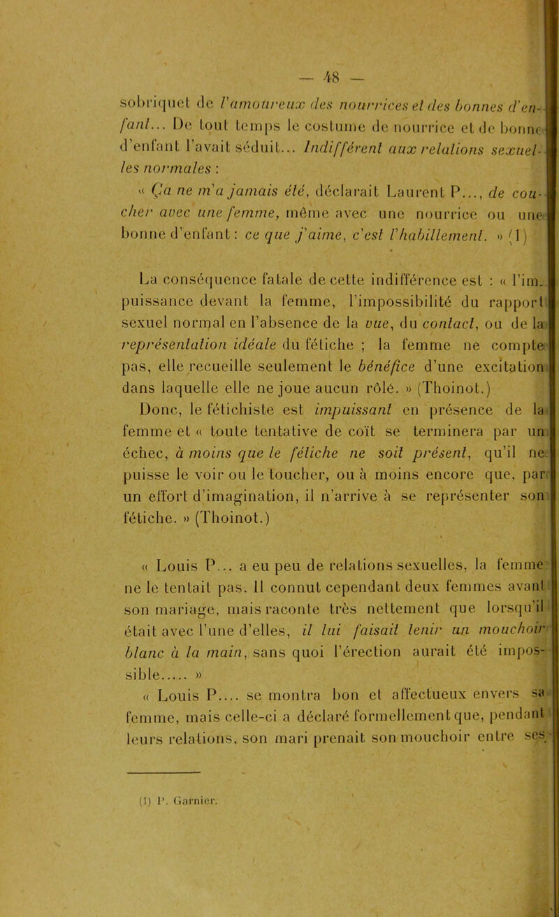 sobriquet de Vamoureux (les nourrices el des bonnes d'en-1 /uni... De tout temps le costume de nourrice et de bonne! déniant 1 avait séduit... Indifférent aux relations sexuel-1 les normales : « Ça ne m'a jamais été, déclarait Laurent P..., de cou- cher avec une femme, môme avec une nourrice ou une bonne d’enfant : ce que j'aime, c'est l'habillement. » (1) ■ La conséquence fatale de cette indifférence est : « l’im. puissance devant la femme, l’impossibilité du rapport sexuel normal en l’absence de la vue, du contact, ou de la représentation idéale du fétiche ; la femme ne compte pas, elle recueille seulement le bénéfice d’une excitation dans laquelle elle ne joue aucun rôlé. » (Thoinot.) Donc, le fétichiste est impuissant en présence de la femme et « toute tentative de coït se terminera par un échec, à moins que le fétiche ne soit présent, qu’il ne puisse le voir ou le toucher, ou à moins encore que, par un effort d’imagination, il n’arrive à se représenter son fétiche. » (Thoinot.) « Louis P... a eu peu de relations sexuelles, la femme ne le tentait pas. 11 connut cependant deux femmes avant son mariage, mais raconte très nettement que lorsqu’il était avec l’une d’elles, il lui faisait tenir un mouchoir blanc à la main, sans quoi l’érection aurait été impos- sible » « Louis P se montra bon el affectueux envers sa femme, mais celle-ci a déclaré formellement que, pendant leurs relations, son mari prenait son mouchoir entre ses (1) I’. Garnier.