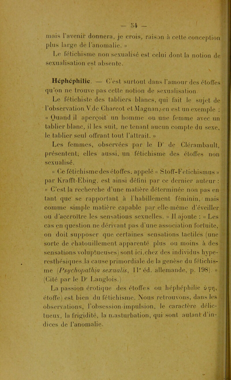 in.-iis l’avenir donnera, je crois, raison è cette conception plus large de l’anomalie. » Le fétichisme non sexualisé est celui dont la notion de sexualisation est absente. r 1 \ Héphéphilie. — G est surtout dans l’amour des étoffes qu’on ne trouve pas cette notion de sexualisation. Le fétichiste des tabliers blancs, qui fait le sujet de l’observation Vde Charcot et Magnan,xen est un exemple : « Quand il aperçoit un homme ou une femme avec un tablier blanc, il les suit, ne tenant aucun compte du sexe, le tablier seul offrant tout l’attrait. » Les femmes, observées par le Dr de Clérambault, présentent, elles aussi, un fétichisme des étoffes non sexualisé. i « Ce fétichisme des étoffes, appelé « Stoff-Fetichismus » par Krafft-Ebing, est ainsi défini par ce dernier auteur : « C’est la recherche d’une matière déterminée non pas en tant que se rapportant à l'habillement féminin, mais comme simple matière capable par elle-même d’éveiller ou d’accroître les sensations sexuelles. » 11 ajoute : « Les cas en question ne dérivant pas d’une association fortuite, on doit supposer que certaines sensations tactiles (une sorte de chatouillement apparenté plus ou moins à des sensations voluptueuses) sont ici,chez des individus hype- resthésiques.la cause primordiale de la genèse du fétichis- me [Psychopalh{a sexaalis, 11e éd. allemande, p. 198). » (Cité par le I)r Langlois.) La passion érotique des étoffes ou héphéphilie ùcp7), étoffe) est bien du fétichisme. Nous retrouvons, dans les observations, l’obsession-impulsion, le caractère délic- tueux, la frigidité, la masturbation, qui sont autant d’in- dices de l’anomalie.