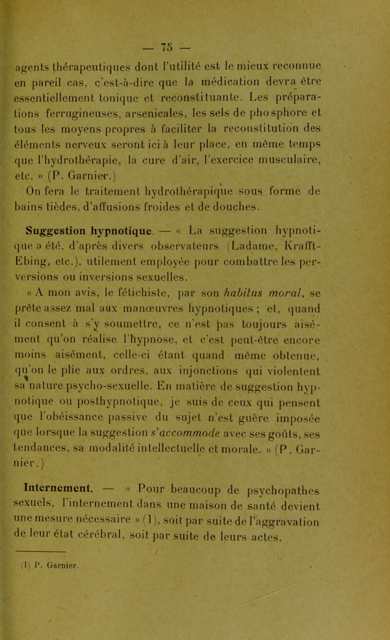 — 75 — agents thérapeutiques dont l’utilité est le mieux reconnue en pareil cas, c’est-à-dire que la médication devra être essentiellement tonique et reconstituante. Les prépara- tions ferrugineuses, arsenicales, les sels de phosphore et tous les moyens propres à faciliter la reconstitution des éléments nerveux seront ici à leur place, en même temps que l’hydrothérapie, la cure d’air, l’exercice musculaire, etc. » (P. Garnier.) On fera le traitement hydrothérapique sous forme de bains tièdes, d’affusions froides et de douches. Suggestion hypnotique. — « La suggestion hypnoti- que a été, d’après divers observateurs (Ladame, Krafft- Ebing, etc.), utilement employée pour combattre les per- versions ou inversions sexuelles. « A mon avis, le fétichiste, par son habitas moral, se prête assez mal aux manœuvres hypnotiques; et, quand il consent à s’y soumettre, ce n’est pas toujours aisé- ment qu’on réalise l’hypnose, et c’est peut-être encore moins aisément, celle-ci étant quand même obtenue, qu’on le plie aux ordres, aux injonctions qui violentent sa nature psycho-sexuelle. En matière de suggestion hyp- notique ou posthypnotique, je suis de ceux qui pensent que l’obéissance passive du sujet n’est guère imposée que lorsque la suggestion s'accommode avec ses goûts, ses tendances, sa modalité intellectuelle et morale. » (P. Gar- nier.) Internement. — « Pour beaucoup de psychopathes sexuels, 1 internement dans une maison de santé devient une mesure nécessaire » ( 1 ), soit par suite de l’aggravation de leur état cérébral, soit par suite de leurs actes.