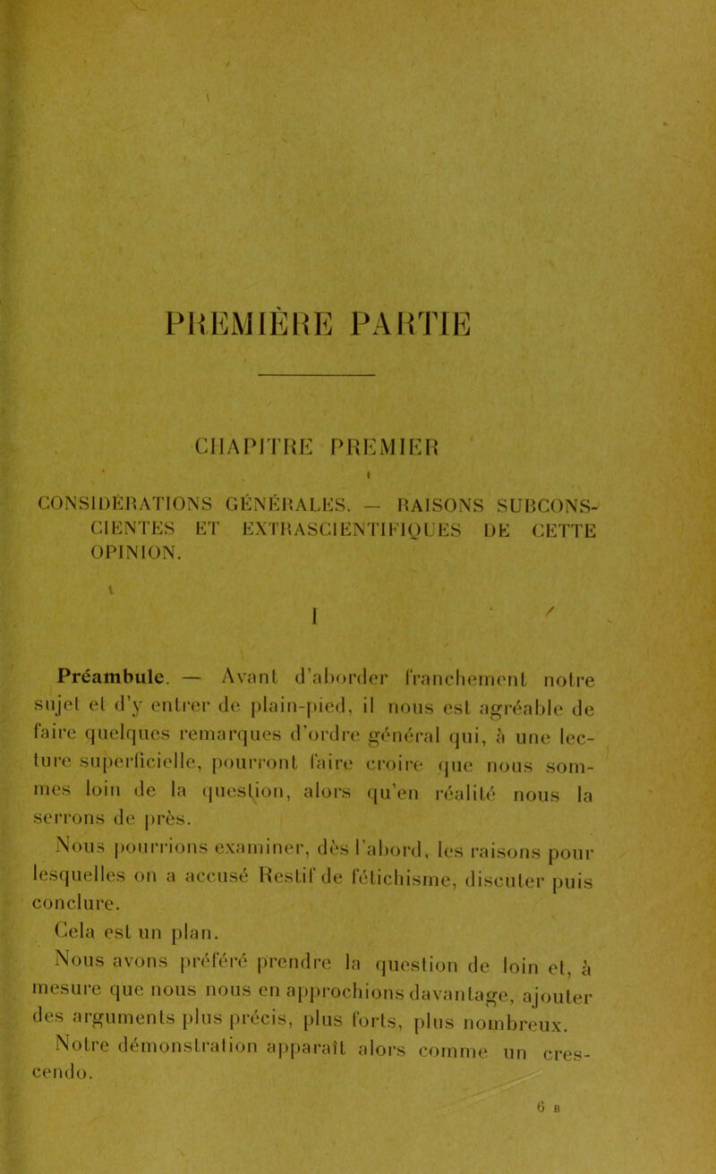 PREMIERE PARTIE CHAPITRE PREMIER CONSIDÉRATIONS GÉNÉRALES. — RAISONS SURCONS- CIENTES ET EXTRASCIENTIFIQUES DE CETTE OPINION. I Préambule. — Avant d’aborder franchement notre sujet et d’y entrer de plain-pied, il nous est agréable de faire quelques remarques d’ordre général qui, à une lec- ture superficielle, pourront faire croire que nous som- mes loin de la question, alors qu’en réalité nous la serrons de près. Nous pourrions examiner, dès l’abord, les raisons pour lesquelles on a accusé Restif de fétichisme, discuter puis conclure. Cela est un plan. Nous avons préféré prendre la question de loin et, à mesure que nous nous en approchions davantage, ajouter des arguments plus précis, plus forts, plus nombreux. Notre démonstration apparaît alors comme un cres- cendo.