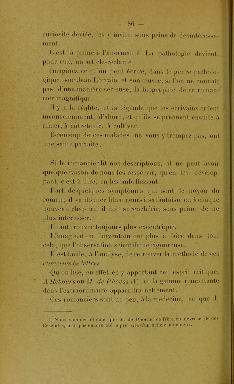 - 80 - curiosité déviée, les y invite, sous peine de désintéresse- ment. ('/est la prime à l’anormalité. La pathologie devient, pour eux, un article-réclame. Imaginez ce qu'on peut écrire, dans le genre patholo- gique, sur Jean Lorrain et son œuvre, si l’on ne connaît pas, d'une manière sérieuse, la biographie de ce roman- cier magnifique. Il y a la réalité, et la légende que les écrivains créent inconsciemment, d’abord, et qu’ils se prennent ensuite à aimer, à entretenir, à cultiver. Beaucoup de ces malades, ne vous y trompez pas, ont une santé parfaite. ' ' V’ \ * Si le romancier lit nos descriptions, il ne peut avoir quelque raison de nous les resservir, qu’en les dévelop- pant, c’est-à-dire, en les embellissant. Parti de quelques symptômes qui sont le noyau du roman, il va donner libre cours à sa fantaisie et. à chaque nouveau chapitre, il doit surenchérir, sous peine de ne plus intéresser. / Il faut trouver toujours plus excentrique. L’imagination, l’invention ont plus à faire dans tout cela, que /observation scientifique rigoureuse. Il est facile, à l’analyse, de retrouver la méthode de ces cliniciens ès-lellres. Qu’on lise, en effet, en y apportant cet esprit critique, A Rebours ou M. de I* ho cas (1), et la gamme remontante dans l’extraordinaire apparaîtra nettement. Ces romanciers sont un peu, à la médecine, ce que J. (1) Nous sommes étonné que M. de Phocas, ce frère en névrose de des Esseinles, n'ait pas encore été le prétexte d’un article ingénieux.