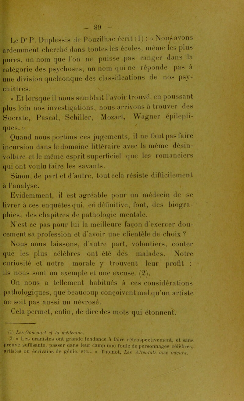 Le Dr P. Duplessis de Pouzilhac écrit (1) : « Noupvono ardemment cherché dans toutes les écoles, même les plus pures, un nom que l ou ne puisse pas ranger dans la catégorie des psychoses, un nom qui ne réponde pas a une division quelconque des classifications de nos psy- chiatres. » Et lorsque il nous semblait l’avoir trouvé, en poussant plus loin nos investigations, nous arrivons à trouver des Socrate, Pascal, Schiller, Mozart, Wagner épilepti- ques. » Quand nous portons ces jugements, il ne faut pas faire incursion dans le domaine littéraire avec la même désin- volture et le même esprit superficiel que les romanciers qui ont voulu faire les savants. Sinon, de part et d’autre, touteela résiste difficilement à l’analyse. Evidemment, il est agréable pour un médecin de se livrer à ces enquêtes qui, eri définitive, font, des biogra- phies, des chapitres de pathologie mentale. N’est-ce pas pour lui la meilleure façon d'exercer dou- cement sa profession et d’avoir une clientèle de choix ? Nous nous laissons, d’autre part, volontiers, conter que les plus célèbres ont été des malades. Notre curiosité et notre morale y trouvent leur profit : ils nous sont un exemple et une excuse. (2). On nous a tellement habitués à ces considérations pathologiques, que beaucoup conçoivent mal qu’un artiste ne soit pas aussi un névrosé. Cela permet, enfin, de dire des mots qui étonnent. (1) Les Goncourl el la médecine. (2) « Les uranistes ont grande tendance à faire rétrospectivement, el sans Preuve suffisante, passer dans leur camp une foule de personnages célèbres, artistes ou écrivains de génie, etc... ». Thoinot, Les Attentais aux mœurs.