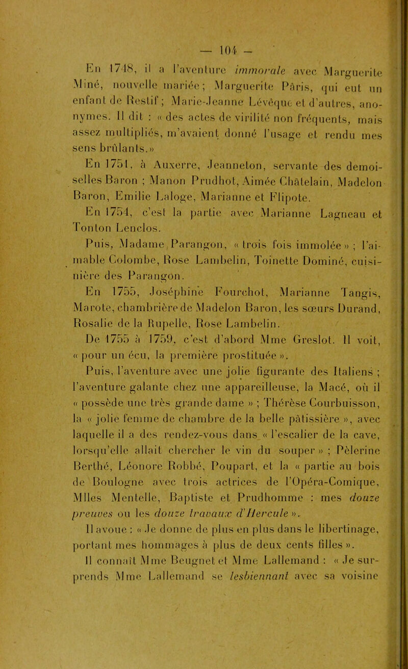 En 1718, il a Pavent lire immorale avec Marguerite Miné, nouvelle mariée ; Marguerite Paris, qui eut un enfant de Restif; Marie-Jeanne Lévêque et d’autres, ano- nymes. Il dit : « des actes de virilité non fréquents, mais assez multipliés, m’avaient donné l’usage et rendu mes sens brûlants.» En 1751, h Auxerre, Jeanneton, servante des demoi- selles Baron ; Manon Prudhot, Aimée Châtelain, Madelon Baron, Emilie Laloge, Marianne et Flipote. En 1754, c’esl la partie avec Marianne Lagneau et Tonton Lenclos. Puis, Madame, Parangon, «trois fois immolée » ; l’ai- mable Colombe, Bose Lambelin, Toinette Dominé, cuisi- nière des Parangon. En 1755, Joséphine Fourchot, Marianne Tangis, Marote, chambrièrede Madelon Baron, les sœurs Durand, Rosalie delà Rupelle, Rose Lambelin. De 1755 à 1759, c’est d’abord Mme Greslot. 11 voit, « pour un écu, la première prostituée ». Puis, l’aventure avec une jolie figurante des Italiens ; l’aventure galante chez une appareilleuse, la Macé, où il « possède une très grande dame » ; Thérèse Courbuisson, la « jolie femme de chambre de la belle pâtissière », avec laquelle il a des rendez-vous dans « l’escalier de la cave, lorsqu’elle allait chercher le vin du souper » ; Pèlerine Berthé, Léonore Robbé, Poupart, et la « partie au bois de Boulogne avec trois actrices de l’Opéra-Comique, Mlles Mentelle, Baptiste et Prudhomme : mes douze preuves ou les douze travaux cl Hercule ». Il avoue : « Je donne de plus en plus dans le libertinage, portant mes hommages à plus de deux cents filles». Il connaît Mme Beugnet et Mme Lallemand : « Je sur- prends Mme Lallemand se lesbiennant avec sa voisine