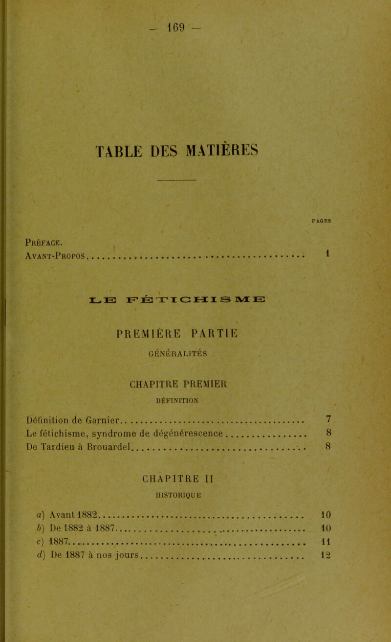 I TABLE DES MATIÈRES Préface. Avant-Propos PAGES 1 T . E FÉTICHISME PREMIÈRE PARTIE GÉNÉRALITÉS CHAPITRE PREMIER DÉFINITION Définition de Garnier 7 Le fétichisme, syndrome de dégénérescence 8 De Tardieu à Brouardel 8 CHAPITRE II HISTORIQUE a) Avant 1882 10 b) De 1882 à 1887 10 c) 1887... 11 d) De 1887 à nos jours 12