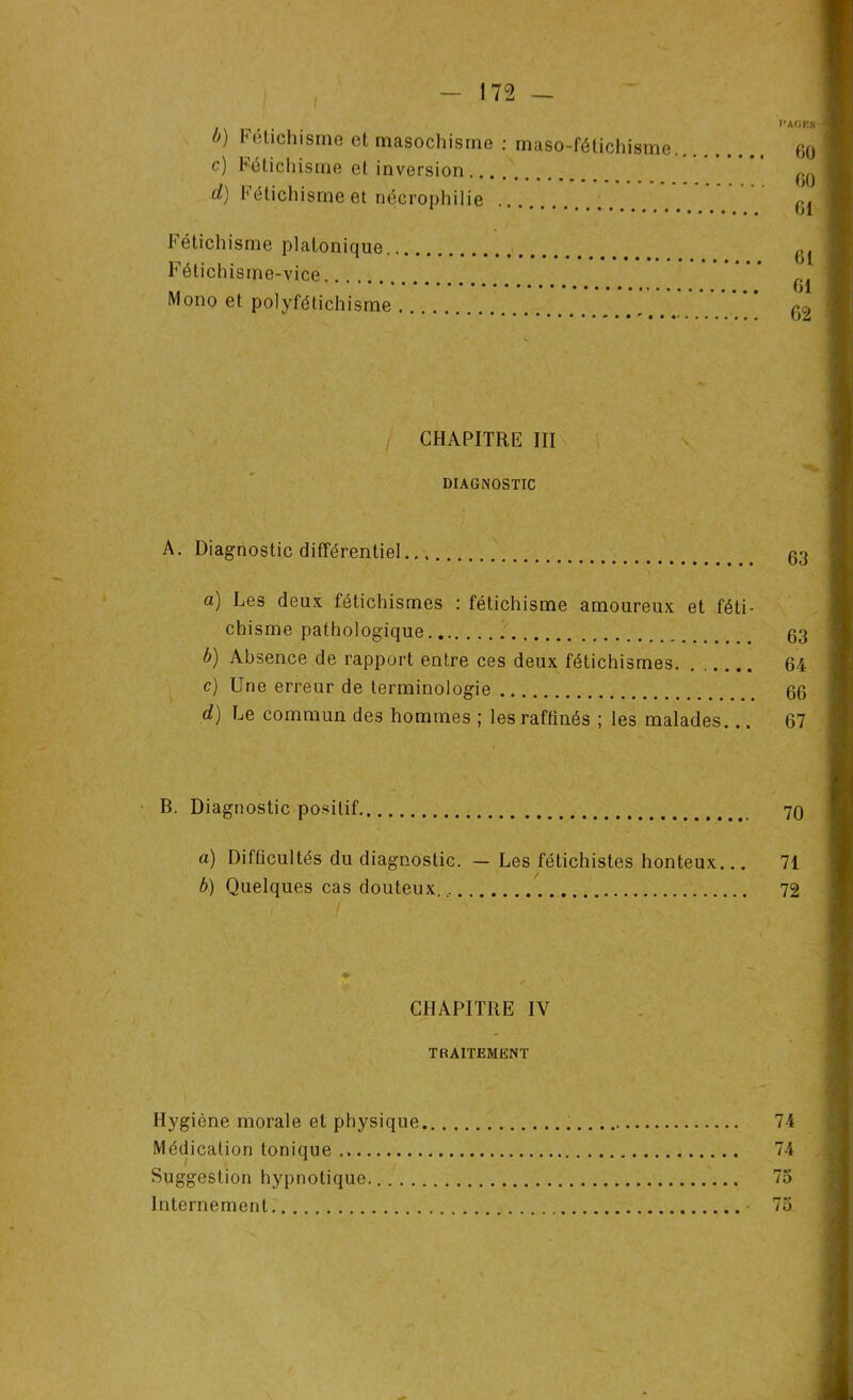 PAORS />) Fétichisme et masochisme : maso-fétichisme go c) Fétichisme et inversion ™ d) Fétichisme et nécrophilie Fétichisme platonique G1 Fétichisme-vice g Mono et polyfétichisme / CHAPITRE III DIAGNOSTIC A. Diagnostic différentiel g3 a) Les deux fétichismes : fétichisme amoureux et féti- chisme pathologique 63 b) Absence de rapport entre ces deux fétichismes. ...... 64 c) Une erreur de terminologie 66 d) Le commun des hommes ; les raffinés ; les malades... 67 B. Diagnostic positif 70 a) Difficultés du diagnostic. — Les fétichistes honteux... 71 b) Quelques cas douteux., 72 I I CHAPITRE IV TRAITEMENT Hygiène morale et physique 74 Médication tonique 74 Suggestion hypnotique 75 Internement 75