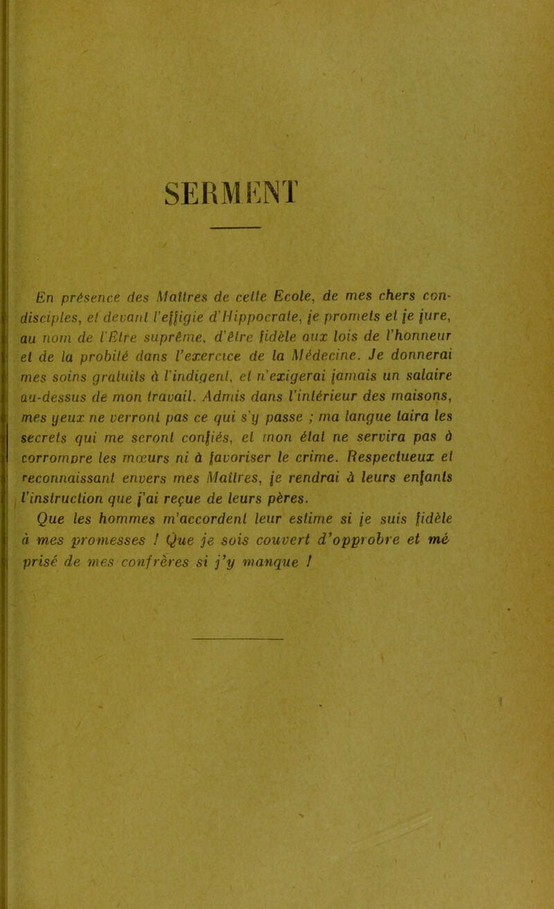 SERMENT En présence des Maîtres de celle Ecole, de mes chers con- disciples, el devant l'effigie d'Hippocrate, je promets et je jure, au nom de l'Etre suprême. d'être fidèle aux lois de l'honneur et de la probité dans l’exercice de la Médecine. Je donnerai mes soins gratuits à l'indigent, et n'exigerai jamais un salaire au-dessus de mon travail. Admis dans l'intérieur des maisons, mes yeux ne verront pas ce qui s'y passe ; ma langue taira les secrets qui me seront confiés, el mon état ne servira pas à corrompre les mœurs ni à favoriser le crime. Respectueux et reconnaissant envers mes Maîtres, je rendrai à leurs enfants l'inslruction que j'ai reçue de leurs pères. Que les hommes m'accordent leur estime si je suis fidèle à mes promesses ! Que je sois couvert d’opprobre et mé prisé de mes confrères si j’y manque !