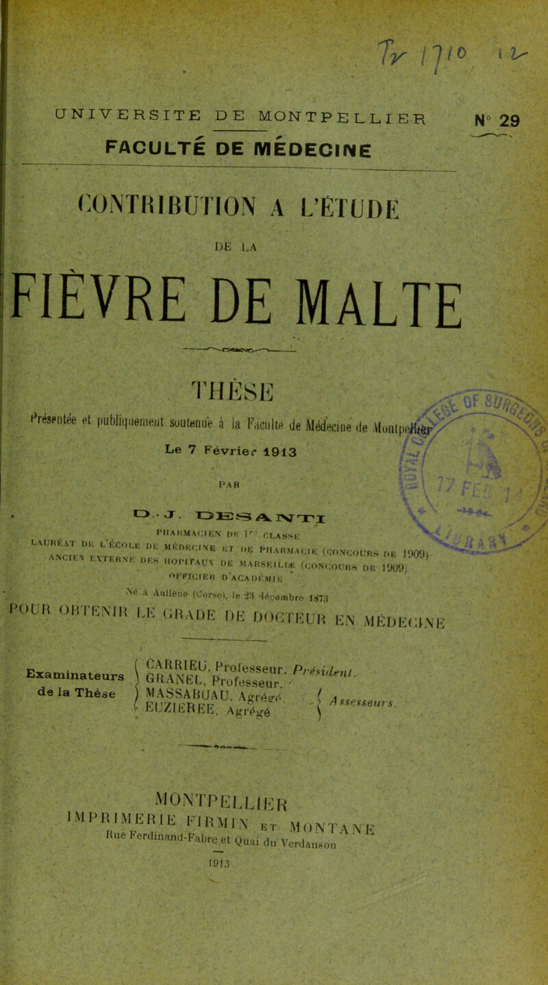 FACULTÉ DE MÉDECINE CONTRIBUTION A L’ÉTUDE l-)E LA FIEVRE DE MALTE T ï’SE Présentée et fiubliquoment soutenue à la Faculté de Médecine ,1e MontpeHter^ Le 7 Février 1913 PAH ■ L).. J. DES A.NTI HIIAHMACIEN DK ] i CLASSE MKnR':'NE KT ,,E (CONCOURS DE 1909) tXTEHM. DES HOPITAUX DE MARSEILLE (CONCOURS DE 1909, OKFJCIER DACADKMIE Né à Aullèuo (Corso), le ‘23 •lécombro 1873 POUH OBTENIR LE CRADE DE DOCTEUR EN MÉDECINE Examinateurs de la Thèse CA DRIEU, Professeur. Président CHANEL, Professeur MASSA RUA U. Affrété ( j[r EUZIEREE. ak,5A ) Amwur‘- montpelue imprimerie eirmin et Rue Ferdinand-Fabre et Quai du R MonTAN Verdanson