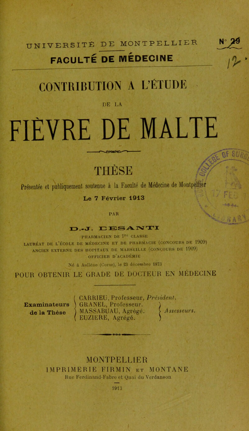 FACULTÉ DE MEDECINE CONTRIBUTION A L’ÉTUDE DE LA FIEVRE DE MALTE O.-J. EESANTI PHARMACIEN DE lro CLASSE LAURÉAT DE L’ÉCOLE DE MÉDECINE ET DE PHARMACIE (CONCOURS DE 1900) ANCIEN EXTERNE DES HOPITAUX DE MARSEILLE (CONCOURS DE 1909) OFFICIER D’ACADÉMIE Né à Aullène (Corso), le 23 décembre 1873 PAR POUR OBTENIR LE GRADE DE DOCTEUR EN MÉDECINE Examinateurs de la Thèse CARRIEU, Professeur, Président. GRANEL, Professeur. MASSABUAU, Agrégé. EUZ1ERE, Agrégé. MONTPELLIER IMPRIMERIE F IR M IN et MONTANE Rue Ferdinand-Fabre et Quai du Verdanson 1913