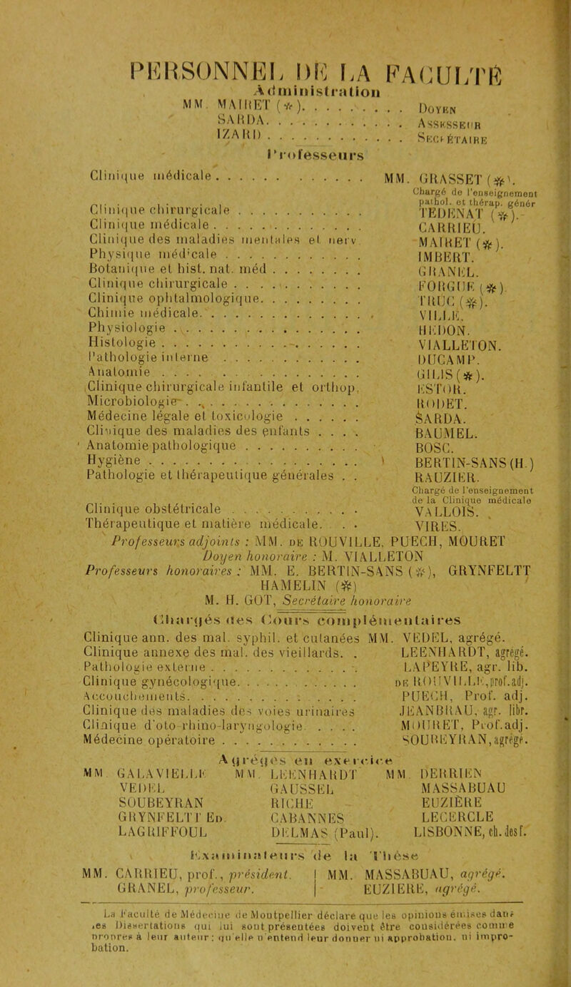 PERSONNEL DE LA FACULTÉ Administration MM. MAT MET ( * * ) Doykn SARDA Assksseur IZARI) SëCI- ÉTAtRE r rofesse.u rs Clinique médicale MiM. GRASSET Clinique chirurgicale Clinique médicale Clinique des maladies mentales et nerv. Physique méd'cale Botanique et hist. nat. méd Clinique chirurgicale . . . . Clinique ophtalmologique Chimie médicale Physiologie Histologie - Pathologie interne Anatomie .... Clinique chirurgicale infantile et orthop. Microbiologie-. Médecine légale et toxicologie Clinique des maladies des enfants .... • Anatomie pathologique Hygiène \ Pathologie et thérapeutique générales . . Clinique obstétricale Thérapeutique et matière médicale. . . Professeurs adjoints : MM. de R0UV1LLE, PUECH, MOURET Doyen honoraire : M. VIALLETON Professeurs honoraires; MM. E. BERT1N-SANS (&<), GRYNFELTT HAMELIN (#) M. H. GOT, Secrétaire honoraire (ihanjés oes Cours complémentaires Clinique ann. des mal. syphil. et cutanées MM. VËDEL, agrégé. Clinique annexe des mal. des vieillards. . LEENHARDT, agrégé. Pathologie externe LAPEYRE, agr. lib. Clinique gynécologique diï RO II VILLE, prof. adj. Accouchements PUECH, Prof. adj. Clinique des maladies des voies urinaires JEANBRAU, agr. libr. Clinique d'oto rhino-laryiigologie .... MUURËT, Prof.adj. Médecine opératoire SOUBEYRAN,agrégé. Ayréqcs en exercice MM GALA VIELLE MM LEENHARDT MM DERRIEN VEDEL GAUSSEE MASSABUAU SOUBEYRAN RICHE EUZ1ËBE GBYNFELTI’ En. CABANNES LECERCLE LAGR1FF0UL DELMAS (Paul). LISBONNE, cil.desf. Kxaininafeiirs <ie la Thèse MM. CARRIEU, prof., président. I MM. MASSABUAU, agrégé. GRANEL, professeur. | EUZIERË, agrégé. Chargé de l’enseignement paihol. et thérap. génér TEDENAT (#). CARRIEU. MAI R ET (#). IMBERT. GRANEL. FOUGUE (*). TRUC(Yé). VILLE. REDON. VIALLETON. IHJCAMP. GIE1S(*). ESTOU. RODET. Sarda. BAUMEL. BOSC. BERTIN-SANS (H ) RAUZIER. Chargé de l'enseignement de la Clinique médicale VA LL OIS*. VIRES. La Faculté de Médecine de Montpellier déclare que les opinions émises dan* • es Dissertations qui lui sout préseutées doivent être considérées cornu e nronres à leur auteur: quelle n'entend leur donner ui approbation, ni impro- bation.