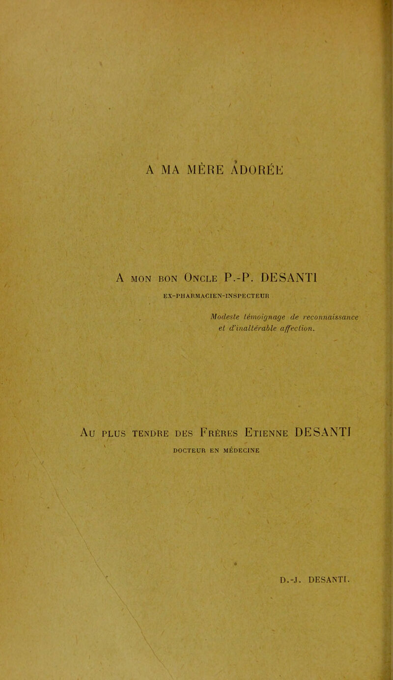 A MA MÈRE ADORÉE A mon bon Oncle P.-P. DESANT1 EX-PHARMACIEN-INSPECTEUR . Modeste témoignage de reconnaissance et d’inaltérable affection. PLUS TENDRE DES FRÈRES ETIENNE DESANTI DOCTEUR EN MÉDECINE »