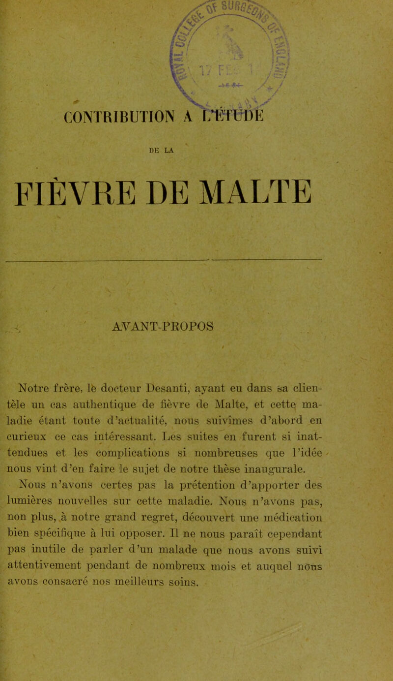 CONTRIBUTION A L'ETUDE DE LA FIÈVRE DE MALTE AVANT-PROPOS Notre frère, lfe docteur Desanti, ayant eu dans sa clien- tèle un cas authentique de fièvre de Malte, et cette ma- ladie étant toute d’actualité, nous suivîmes d’abord en curieux ce cas intéressant. Les suites en furent si inat- tendues et les complications si nombreuses que l’idée nous vint d’en faire le sujet de notre thèse inaugurale. Nous n’avons certes pas la prétention d’apporter des lumières nouvelles sur cette maladie. Nous n’avons pas, non plus, à notre grand regret, découvert une médication bien spécifique à lui opposer. Il ne nous paraît cependant pas inutile de parler d’un malade que nous avons suivi attentivement pendant de nombreux mois et auquel nous avons consacré nos meilleurs soins.