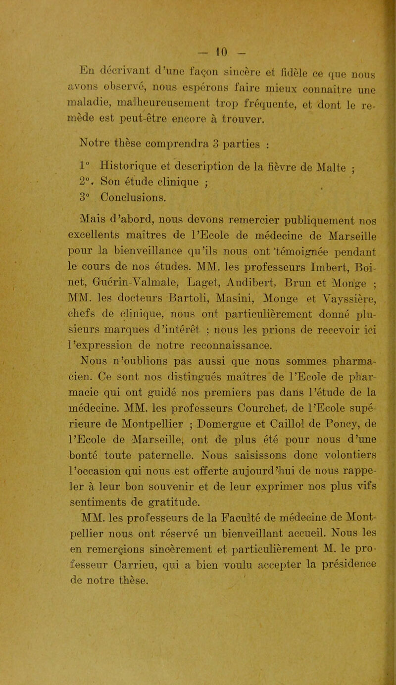 En décrivant d’une façon sincère et fidèle ce que nous avons observé, nous espérons faire mieux connaître une maladie, malheureusement trop fréquente, et dont le re- mède est peut-être encore à trouver. Notre thèse comprendra 3 parties : 1° Historique et description de la fièvre de Malte ; 2°, Son étude clinique ; 3° Conclusions. Mais d’abord, nous devons remercier publiquement nos excellents maîtres de l’Ecole de médecine de Marseille pour la bienveillance qu’ils nous ont‘témoignée pendant le cours de nos études. MM. les professeurs Imbert, Boi- net, Gfuérin-Valmale, Laget, Audibert, Brun et Monge ; MM. les docteurs Bartoli, Masini, Monge et Vayssière, chefs de clinique, nous ont particulièrement donné plu- sieurs marques d’intérêt. ; nous les prions de recevoir ici l’expression de notre reconnaissance. Nous n’oublions pas aussi que nous sommes pharma- cien. Ce sont nos distingués maîtres de l’Ecole de phar- macie qui ont guidé nos premiers pas dans l’étude de la médecine. MM. les professeurs Courchet, de l’Ecole supé- rieure de Montpellier ; Domergue et Caillol de Poney, de l’Ecole de Marseille, ont de plus été pour nous d’une bonté toute paternelle. Nous saisissons donc volontiers l’occasion qui nous est offerte aujourd’hui de nous rappe- ler à leur bon souvenir et de leur exprimer nos plus vifs sentiments de gratitude. MM. les professeurs de la Faculté de médecine de Mont- pellier nous ont réservé un bienveillant accueil. Nous les en remerçions sincèrement et particulièrement M. le pro- fesseur Carrieu, qui a bien voulu accepter la présidence de notre thèse.