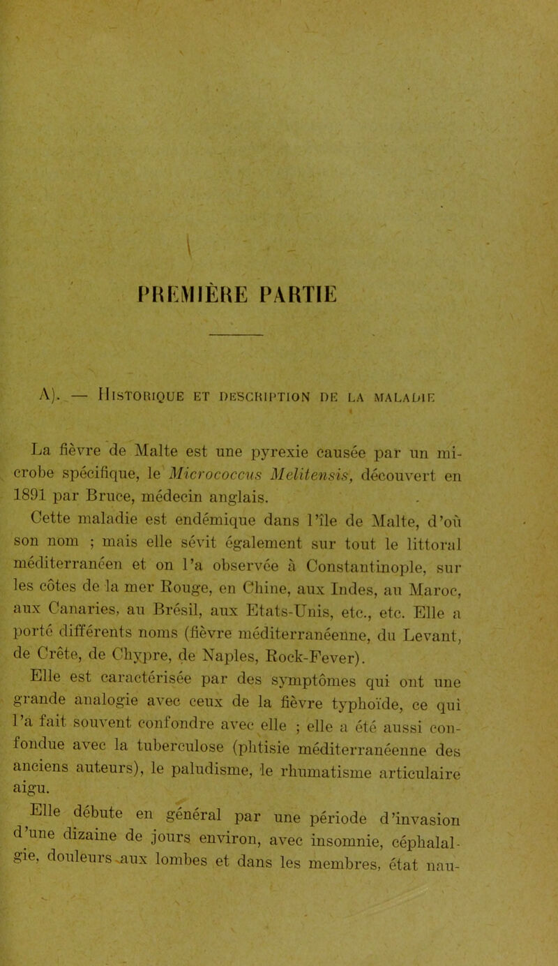 PREMIÈRE PARTIE A). — HISTORIQUE ET DESCRIPTION DE LA MALADIE La fièvre de Malte est une pyrexie causée par un mi- crobe spécifique, le Micrococcus Melitensis, découvert en 1891 par Bruce, médecin anglais. Cette maladie est endémique dans l’île de Malte, d’où son nom ; mais elle sévit également sur tout le littoral méditerranéen et on l’a observée à Constantinople, sur les côtes de la mer Rouge, en Chine, aux Indes, au Maroc, aux Canaries, au Brésil, aux Etats-Unis, etc., etc. Elle a porté différents noms (fièvre méditerranéenne, du Levant, de Crête, de Chypre, de Naples, Roek-Fever). Elle est caractérisée par des symptômes qui ont une giande analogie avec ceux de la fièvre typhoïde, ce qui 1 a fait souvent Confondre avec elle ; elle a été aussi con- fondue avec la tuberculose (phtisie méditerranéenne des anciens auteurs), le paludisme, le rhumatisme articulaire aigu. Elle débute en général par une période d’invasion d une dizaine de jours environ, avec insomnie, céphalal- gie, douleurs .aux lombes et dans les membres, état. n a u-