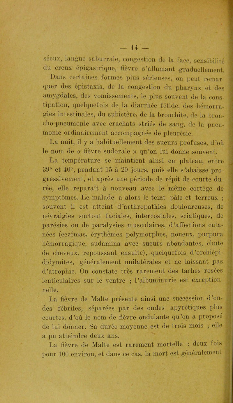 séenx, langue saburrale, congestion (le la face, sensibilité du creux épigastrique, fièvre s’allumant graduellement. Dans certaines formes plus sérieuses, on peut remar- quer des épistaxis, de la congestion du pharynx et des amygdales, des vomissements, le plus souvent de la cons- tipation, quelquefois de la diarrhée fétide, des hémorra- gies intestinales, du subictère, de la bronchite, de la bron- cho-pneumonie avec crachats striés de sang, de la pneu- monie ordinairement accompagnée de pleurésie. La nuit, il y a habituellement des sueurs profuses, d’où le nom de « fièvre sudorale » qu’on lui donne souvent. La température se maintient ainsi en plateau, entre 39° et 40°, pendant 15 à 20 jours, puis elle s’abaisse pro- gressivement, et après une période de répit de courte du- rée, elle reparaît à nouveau avec le même cortège de symptômes. Le malade a alors le teint pâle et terreux ; souvent il est atteint d’arthropathies douloureuses, de névralgies surtout faciales, intercostales, sciatiques, de parésies ou de paralysies musculaires, d’affections cuta- nées (eczémas, érythèmes polymorphes, noueux, purpura hémorragique, sudamina avec sueurs abondantes, chute de cheveux, repoussant ensuite), quelquefois d’orcliiépi- didymites, généralement unilatérales et ne laissant pas d’atrophie. On constate très rarement des taches rosées lenticulaires sur le ventre ; l’albuminurie est exception- nelle. La fièvre de Malte présente ainsi une succession d’on- des fébriles, séparées par des ondes apyrétiques plus courtes, d’où le nom de fièvre ondulante qu’on a proposé de lui donner. Sa durée moyenne est de trois mois ; elle a pu atteindre deux ans. La fièvre de Malte est rarement mortelle : deux fois pour 100 environ, et dans ce cas, la mort est généralement _ ...L _ . .Jat j*. .. .