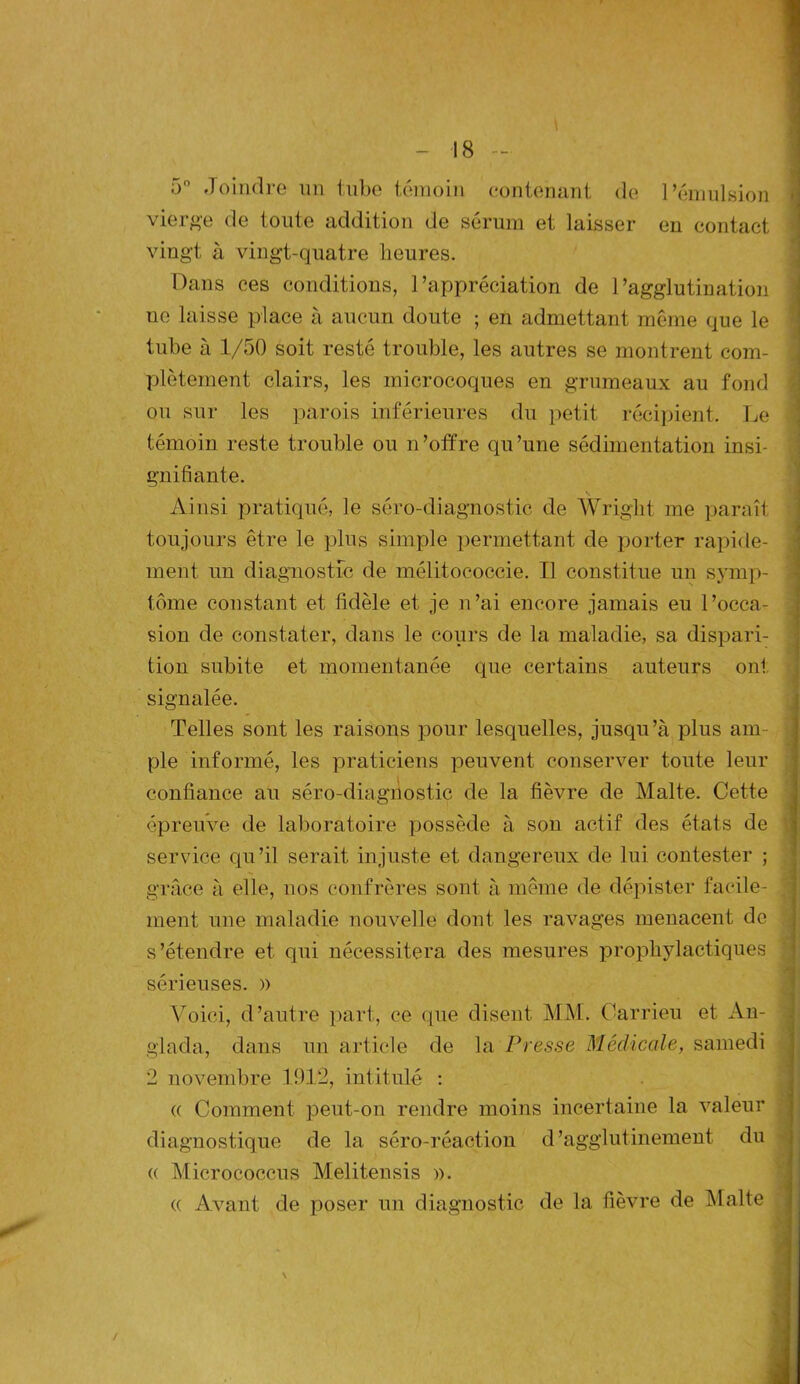 5° Joindre un tube témoin contenant de l’émulsion vierge de toute addition de sérum et laisser en contact vingt à vingt-quatre heures. Dans ces conditions, l’appréciation de l’agglutination ne laisse place à aucun doute ; en admettant même que le tube à 1/50 soit resté trouble, les autres se montrent com- plètement clairs, les microcoques en grumeaux au fond ou sur les parois inférieures du petit récipient. Le témoin reste trouble ou n’offre qu’une sédimentation insi- gnifiante. Ainsi pratiqué, le séro-diagnostic de Wright me paraît toujours être le plus simple permettant de porter rapide- ment un diagnostic de mélitococcie. Il constitue un symp- tôme constant et fidèle et je n’ai encore jamais eu l’occa- sion de constater, dans le cours de la maladie, sa dispari- tion subite et momentanée que certains auteurs ont signalée. Telles sont les raisons pour lesquelles, jusqu’à plus am- ple informé, les praticiens peuvent conserver toute leur confiance au séro-diagnostic de la fièvre de Malte. Cette épreuve de laboratoire possède à son actif des états de service qu’il serait injuste et dangereux de lui contester ; grâce à elle, nos confrères sont à même de dépister facile- ment une maladie nouvelle dont les ravages menacent do s’étendre et qui nécessitera des mesures prophylactiques sérieuses. )> Voici, d’autre part, ce que disent MM. Carrieu et An- glada, dans un article de la Presse Médicale, samedi 2 novembre 1912, intitulé : « Comment peut-on rendre moins incertaine la valeur diagnostique de la sêro-réaction d’agglutinement du (( Micrococcus Melitensis ». « Avant de poser un diagnostic de la fièvre de Malte iti ~ ^