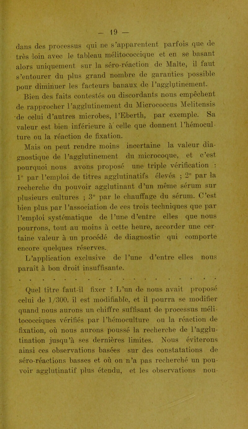 clans des processus qui ne s’apparentent parfois que de très loin avec le tableau mélitococcique et en se basant alors uniquement sur la sero-réaction de Malte, il faut s’entourer du plus grand nombre de garanties possible pour diminuer les facteurs banaux de Pagglqtinement. Bien des faits contestés ou discordants nous empêchent de rapprocher 1’agglutinement du Micrococcus Melitensis de celui d’autres microbes, l’Eberth, par exemple. Sa valeur est bien inférieure à celle que donnent l’hémocul- ture ou la réaction de fixation. Mais on peut rendre moins incertaine la valeur dia- gnostique de 1’agglutinement du microcoque, et c’est pourquoi nous avons proposé une triple vérification : 1° par l’emploi de titres agglutinatifs élevés ; 2° par la recherche du pouvoir agglutinant d’un même sérum sur plusieurs cultures ; 3° par le chauffage du sérum. C’est, bien plus par l’association de ces trois techniques que par l’emploi systématique de l’une d’entre elles que nous pourrons, tout au moins à cette heure, accorder une cer- taine valeur à un procédé de diagnostic qui comporte encore quelques réserves. L’application exclusive de l’une d’entre elles nous paraît à bon droit insuffisante. Quel titre faut-il fixer ? L’un de nous avait proposé celui de 1/300, il est modifiable, et il pourra se modifier quand nous aurons un chiffre suffisant de processus méli- tococciques vérifiés par l’hémoculture ou la réaction de fixation, où nous aurons poussé la recherche de l’agglu- tination jusqu’à ses dernières limites. Nous éviterons ainsi ces observations basées sur des constatations de séro-réactions basses et où on n’a pas recherché un pou- voir agglutinatif plus étendu, et les observations nou