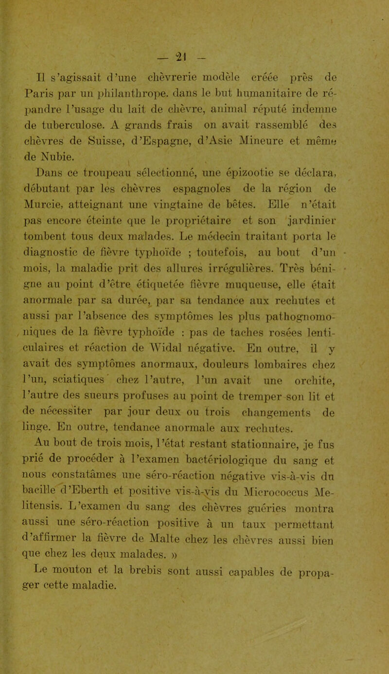 Il s’agissait d’une chèvrerie modèle créée près de Paris par un philanthrope, dans le but humanitaire de ré- pandre l’usage du lait de chèvre, animal réputé indemne de tuberculose. A grands frais on avait rassemblé des chèvres de Suisse, d’Espagne, d’Asie Mineure et même de Nubie. Dans ce troupeau sélectionné, une épizootie se déclara, débutant par les chèvres espagnoles de la région de Murcie, atteignant une vingtaine de bêtes. Elle n’était pas encore éteinte que le propriétaire et son jardinier tombent tous deux malades. Le médecin traitant porta le diagnostic de fièvre typhoïde ; toutefois, au bout d’un mois, la maladie prit des allures irrégulières. Très béni- gne au point d’être étiquetée fièvre muqueuse, elle était anormale par sa durée, par sa tendance aux rechutes et aussi par l’absence des symptômes les plus pathognomo- niques de la fièvre typhoïde : pas de taches rosées lenti- culaires et réaction de Widal négative. En outre, il y avait des symptômes anormaux, douleurs lombaires chez l’un, sciatiques’ chez l’autre, l’un avait une orchite, l’autre des sueurs profuses au point de tremper son lit et de nécessiter par jour deux ou trois changements de linge. En outre, tendance anormale aux rechutes. Au bout de trois mois, l’état restant stationnaire, je fus prié de procéder à l’examen bactériologique du sang et nous constatâmes une séro-réaction négative vis-à-vis du bacille d ’Eberth et positive vis-à-yis du Micrococcus Me- litensis. L’examen du sang des chèvres guéries montra aussi une séro-réaction positive à un taux permettant d’affirmer la fièvre de Malte chez les chèvres aussi bien que chez les deux malades. » Le mouton et la brebis sont aussi capables de propa- ger cette maladie.