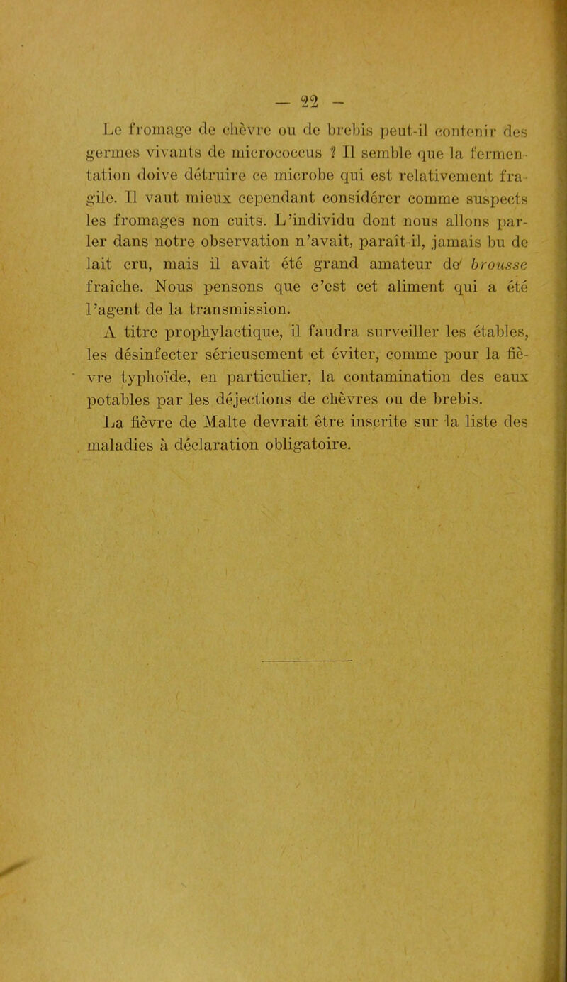 Le fromage de chèvre ou de brebis peut-il contenir des germes vivants de micrococcus î II semble que la fermen - tation doive détruire ce microbe qui est relativement fra- gile. Il vaut mieux cependant considérer comme suspects les fromages non cuits. L’individu dont nous allons par- ler dans notre observation n’avait, paraît-il, jamais bu de lait cru, mais il avait été grand amateur de' brousse fraîche. Nous pensons que c’est cet aliment qui a été l’agent de la transmission. A titre prophylactique, il faudra surveiller les étables, les désinfecter sérieusement et éviter, comme pour la fiè- vre typhoïde, en particulier, la contamination des eaux potables par les déjections de chèvres ou de brebis. La fièvre de Malte devrait être inscrite sur la liste des maladies à déclaration obligatoire.