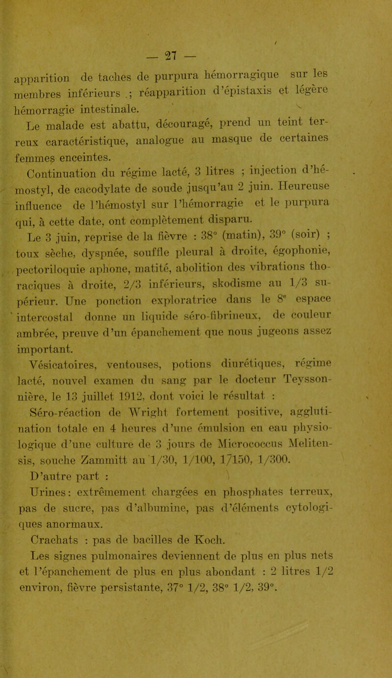 / 27 — apparition de taches de purpura hémorragique sur les membres inférieurs réapparition d’épistaxis et lég’èie hémorragie intestinale. Le malade est abattu, découragé, prend un teint ter- reux caractéristique, analogue au masque de cei laines femmes enceintes. Continuation du régime lacté, 3 litres ; injection d’hé- mostyl, de cacodylate de soude jusqu’au 2 juin. Heureuse influence de l’hémostyl sur l’hémorragie et le purpura qui, à cette date, ont complètement disparu. Le 3 juin, reprise de la fièvre : 38° (matin), 39° (soir) ; toux sèche, dyspnée, souffle pleural à droite, égophonie, pectoriloquie aphone, matité, abolition des vibrations tho- raciques à droite, 2/3 inférieurs, skodisme au 1/3 su- périeur. Une ponction exploratrice dans le 8e espace intercostal donne un liquide séro-fibrineux, de couleur ambrée, preuve d’un épanchement que nous jugeons assez important. Vésicatoires, ventouses, potions diurétiques, régime lacté, nouvel examen du sang par le docteur Teysson- nière, le 13 juillet 1912, dont voici le résultat : Séro-réaction de Wright fortement positive, aggluti- nation totale en 4 heures d’une émulsion en eau physio- logique d’une culture de 3 jours de Micrococcus Meliten- sis, souche Zammitt au 1/30, 1/100, 1/150, 1/300. D’autre part : Urines: extrêmement chargées en phosphates terreux, pas de sucre, pas d’albumine, pas d’éléments cytologi- ques anormaux. Crachats : pas de bacilles de Koch. Les signes pulmonaires deviennent de plus en plus nets et l’épanchement de plus en plus abondant : 2 litres 1/2 environ, fièvre persistante, 37° 1/2, 38° 1/2, 39°.