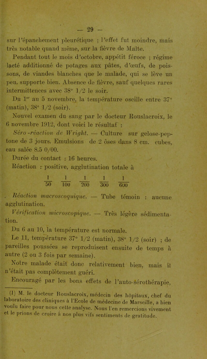 sur l’épanchement pleurétique ; l’effet fut moindre, mais très notable quand même, sur la fièvre de Malte. Pendant tout le mois d’octobre, appétit féroce ; régime lacté additionné de potages aux pâtes, d’œufs, de pois- sons, de viandes blanches que le malade, qui se lève un peu, supporte bien. Absence de fièvre, sauf quelques rares intermittences avec 38° 1/2 le soir. Du 1er au 5 novembre, la température oscille entre 37° (matin), 38° 1/2 (soir). Nouvel examen du sang par le docteur Rouslacroix, le 6 novembre 1912, dont voici le résultaf : Séro -réaction de Wright. — Culture sur gelose-pep- tone de 3 jours. Emulsions de 2 oses dans 8 cm. cubes, eau salée 8.5 0/00. Durée du contact : 16 heures. Réaction : positive, agglutination totale à 11111 50 10U 200 300 600 .. Réaction macroscoquique. — Tube témoin : aucune agglutination. Vérification microscopique. — Très légère sédimenta- tion. Du 6 au 10, la température est normale. Le 11, température 37° 1/2 (matin), 38° 1/2 (soir) ; de pareilles poussées se reproduisent ensuite de temps à autre (2 ou 3 fois par semaine). Notie malade était donc relativement bien, mais il n’était pas complètement guéri. Encouiagé par les bons effets de Pauto-Sérothérapie. (1) M. le docteur Rouslacroix, médecin des hôpitaux, chef du laboratoire des cliniques à l'Ecole de médecine de Marseille, a bien voulu laiie pour nous ceLte analyse. Nous l'en remercions vivement et le prions de croire h nos plus vifs sentiments de gratitude.