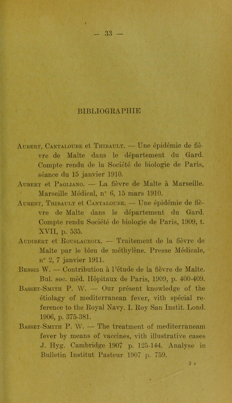 33 — BIBLIOGRAPHIE Aubert, Cantaloube et Thibault. — Une épidémie de fiè- vre de Malte dans le département du Gard. Compte rendu de la Société de biologie de Paris, séance du 15 janvier 1910. Aubert et Pagliano. — La fièvre de Malte à Marseille. Marseille Médical, n° 6, 15 mars 1910. Aubert, Thibault et Cantaloube. — Une épidémie de fiè- vre de Malte dans le département du Gard. Compte rendu Société de biologie de Paris, 1909, t. XVII, p. 535. Audibert et Rouslacroix. — Traitement de la fièvre de Malte par le bleu de méthylène. Presse Médicale, n° 2, 7 janvier 1911. Bensis W. — Contribution à l’étude de la fièvre de Malte. Bul. soc. méd. Hôpitaux de Paris, 1909, p. 400-409. Basset-Smith P. W. — Our présent knowledge of the étiolagy of mediterranean fever, vith spécial re- ference to the Royal Navy. I. Roy San Instit. Lond. 1906, p. 375-381. Basset-Smith P. W. — The treatment of mediterraneam fever by means of vaccines, vitli illustrative cases J. Iiyg. Cambridge 1907 p. 125-144. Analyse in Bulletin Institut Pasteur 3907 p. 759. 3 U \