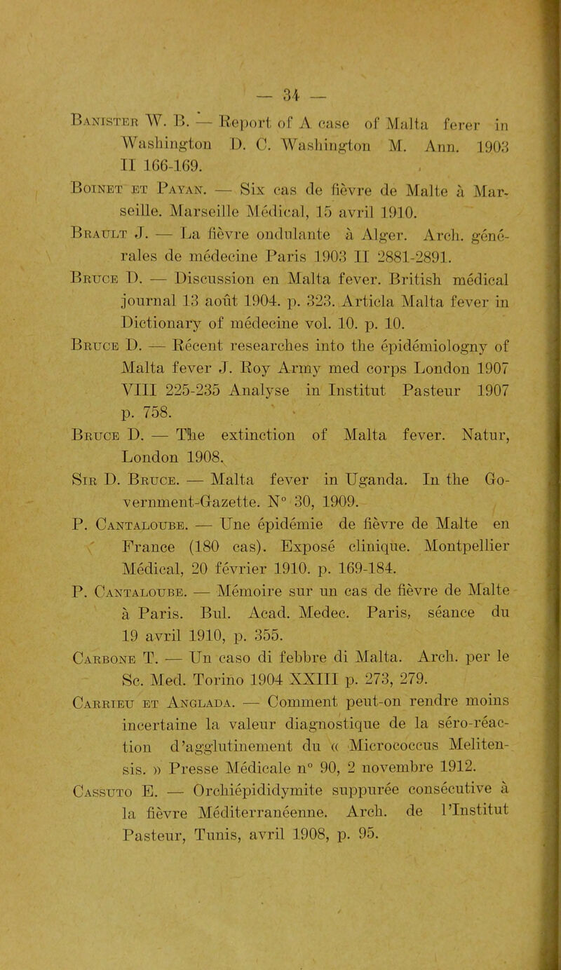 Banister W. B. — Report of A case of Ma]ta ferer in Washington D. C. Washington M. Ann. 1903 II 1G6-169. Boinet et Payan. — Six cas de fièvre de Malte à Mar* seille. Marseille Médical, 15 avril 1910. Brault J. — La fièvre ondulante à Alger. Arch. géné- rales de médecine Paris 1903 II 2881-2891. Bruce 1). — Discussion en Malta fever. British médical journal 13 août 1904. p. 323. Articla Malta fever in Dictionary of médecine vol. 10. p. 10. Bruce D. — Récent researches into the épidémiologny of Malta fever J. Roy Army med corps London 1907 VIII 225-235 Analyse in Institut Pasteur 1907 p. 758. Bruce D. — The extinction of Malta fever. Natur, London 1908. Sir D. Bruce. — Malta fever in Uganda. In the Go- vernment-Gazette. N° 30, 1909. P. Cantaloube. — Une épidémie de lièvre de Malte en France (180 cas). Exposé clinique. Montpellier Médical, 20 février 1910. p. 169-184. P. Cantaloube. — Mémoire sur un cas de lièvre de Malte à Paris. Bul. Acad. Medec. Paris, séance du 19 avril 1910, p. 355. Carbone T. — Un caso di febbre di Malta. Arch. per le Sc. Med. Torino 1904 XXIII p. 273, 279. Carrieu et Anglada. — Comment peut-on rendre moins incertaine la valeur diagnostique de la séro-réac- tion d ’agglutinement du « Microeoccus Meliten- sis. » Presse Médicale n° 90, 2 novembre 1912. Cassuto E. — Orchiépididymite suppurée consécutive à la lièvre Méditerranéenne. Arch. de l’Institut Pasteur, Tunis, avril 1908, p. 95.