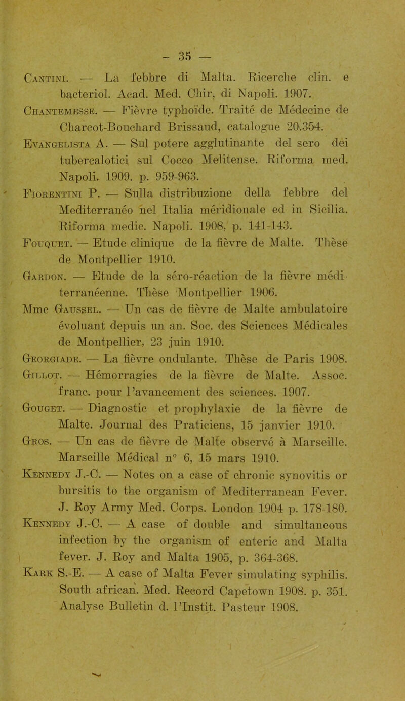 Cantini. — La febbre cli Malta. Ricerclie clin, e bacteriol. Acad. Med. Chir, di Napoli. 1907. Chantemesse. — Fièvre typhoïde. Traité de Médecine de Charcot-Boucliard Brissaud, catalogue 20.354. Evangelista A. — Sul potere agglutinante del sero dei tubercalotici sul Cocco Melitense. Riforma med. Napoli. 1909. p. 959-963. Fiorentini P. — Sulla distribuzione délia febbre del Mediterranéo nel Italia méridionale ed in Sicilia. Riforma medic. Napoli. 1908,' p. 141-143. Fouquet. — Etude clinique de la fièvre de Malte. Thèse de Montpellier 1910. Gardon. — Etude de la séro-réaction de la fièvre médi- terranéenne. Thèse Montpellier 1906. Mme Gaussel. — Un cas de fièvre de Malte ambulatoire évoluant depuis un an. Soc. des Sciences Médicales de Montpellier, 23 juin 1910. Georgiade. — La fièvre ondulante. Thèse de Paris 1908. Gillot. — Hémorragies de la fièvre de Malte. Assoc. / franc, pour l’avancement des sciences. 1907. Gouget. — Diagnostic et prophylaxie de la fièvre de Malte. Journal des Praticiens, 15 janvier 1910. Gros. — Un cas de fièvre de Malte observé à Marseille. Marseille Médical n° 6, 15 mars 1910. Kennedy J.-C. — Notes on a case of chronic synovitis or bursitis to the organism of Mediterranean Fever. J. Roy Army Med. Corps. London 1904 p. 178-180. Kennedy J.-C. — A case of double and simultaneous infection by the organism of enteric and Malta fever. J. Roy and Malta 1905, p. 364-368. Kark S.-E. — A case of Malta Fever simulating syphilis. South african. Med. Record Capetown 1908. p. 351. Analyse Bulletin d. l’Instit. Pasteur 1908,