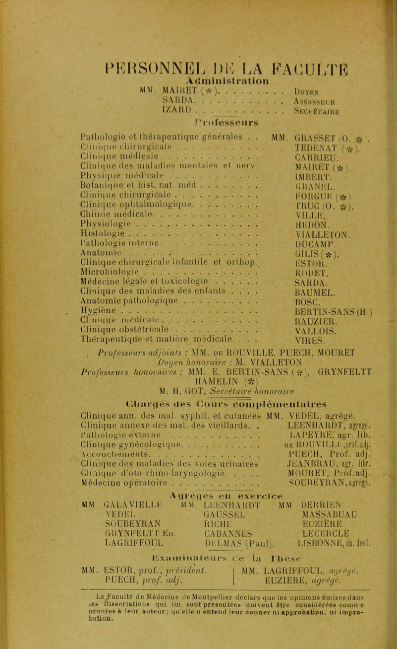 PERSONNEL l)K LA FACULTÉ Administration MM. MAI MET (*) Doyen SARDA Assesseur IZAItD . . . . . Sechétaïre Professeurs Pathologie et thérapeutique générales . . MM. GRAS&ET (O. # Clinique chirurgicale ÏEDENAT (#). Clinique médicale CARRIEU. Clinique des maladies mentales et nerv. MAIRE! (#). Physique mtkPcale . IMBERT. Botanique et hist. nat. méd CHANEL. Clinique chirurgicale FOUGUE (#1 Clinique ophtalmologique l’RlJC (O. #). Chimie médicale VILLE, Physiologie HERON. Histologie VIALLETON. Pathologie interne RUCAMP. Anatomie , GILIS(*). Clinique chirurgicale infantile et ortliop. ESTOR. Microbiologie RORET. Médecine légale et toxicologie SARRA. Clinique des maladies des enfants .... BAUMEL. Anatomie pathologique BOSC. Hygiène BERTIN-SANS (H ) Cl nique médicale.. RAUZIER. Clinique obstétricale VALLOIS. Thérapeutique et matière médicale. . . . VIRES. , Professeurs adjoints : MM. de ROUVILLE, PUECH, MOURET Doyen honoraire : M. VIALLETON Professeurs honoraires: MM. E. BERTIN-SANS (fr), GRYNFELTT HAMELIN (#) M. H. GOT, Secrétaire honoraire (iliar<|és des (Jours complémentaires Clinique ann. des mal. syphil. et culanées MM. VEDEL, agrégé. Clinique annexe des mal. des vieillards. . LEENHARDT, agrégé. Pathologie externe LAPEYRE, agr. lib. Clinique gynécologique de ROUVIERE qirof.adj. Accouchements PUECH, Prof, adj. Clinique des maladies des voies urinaires JEANBRAU, agr. libr. Clinique d'oto-rhino-laryngologie MOURET, Prof.adj. Médecine opératoire SOUBEYRAN,agrège. Aqréqes en exercice MM. GALA VIELLE MM. LEENHARDT MM DERR1EN VEDEL GAUSSEL MASSABUAU SOUBEYRAN RICHE EUZIÈBE GHYNEEL'IT Eo. CABANNES LECERCLE LAGRIFFOUL DELMAS (Paul). LISBONNE, cil.desf. BJxaminaleurs Ce la Ttie.se MM. ESTOR, prof., président. I MM. LAGRIFFOUL, agrégé. PUECH, prof. adj. j EUZIERE, agrégé. La Faculté de Médecine de Montpellier déclare que les opinions émises daus .es Dissertations qui lui sout présentées doivent être considérées cornu e nroores à leur auteur; qu’elle n’entend leur donner ni approbation, ni impro- bation.