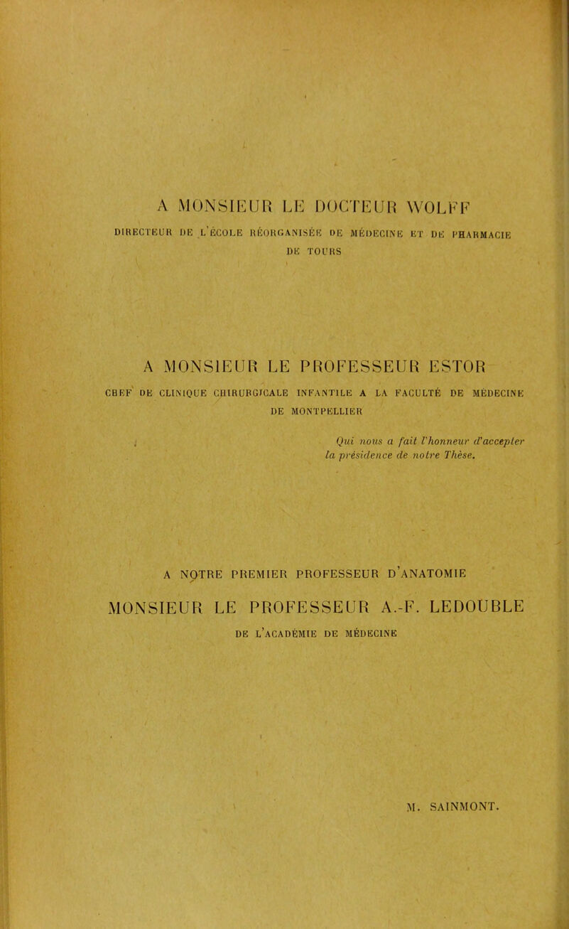 A MONSIEUR LE DOCTEUR WOLF F DIRECTEUR DE l/ECOLE RÉORGANISÉE DE MÉDECINE ET DE PHARMACIE DE TOURS A MONSIEUR LE PROFESSEUR ESTOR CHEF DE CLINIQUE CHIRURGICALE INFANTILE A LA FACULTÉ DE MÉDECINE DE MONTPELLIER Qui nous a fait l'honneur d'accepter la présidence de notre Thèse. A NOTRE PREMIER PROFESSEUR D’ANATOMIE ✓ MONSIEUR LE PROFESSEUR A.-F. LEDOUBLE DE L’ACADÉMIE DE MÉDECINE