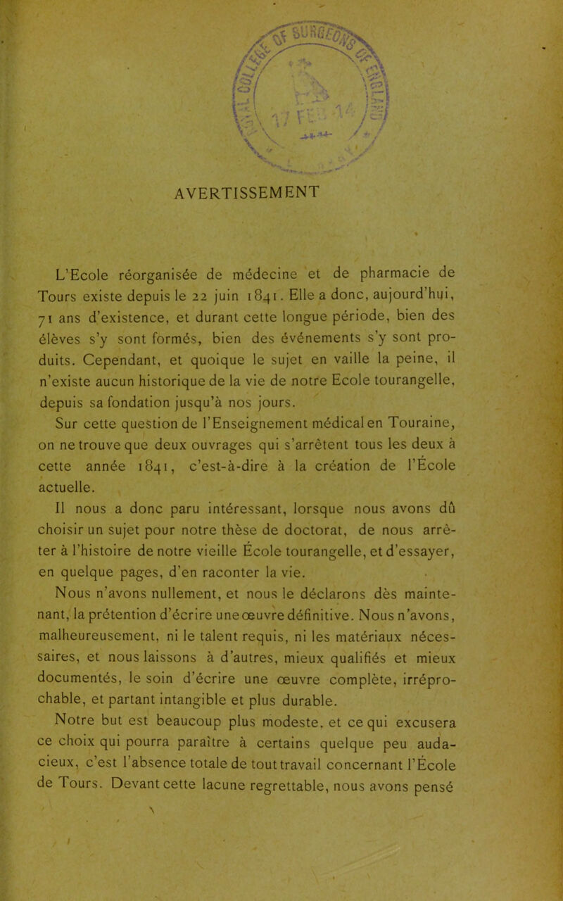 AVERTISSEMENT L’Ecole réorganisée de médecine et de pharmacie de Tours existe depuis le 22 juin 1841. Elle a donc, aujourd’hui, 71 ans d’existence, et durant cette longue période, bien des élèves s’y sont formés, bien des événements s’y sont pro- duits. Cependant, et quoique le sujet en vaille la peine, il n’existe aucun historique de la vie de notre Ecole tourangelle, depuis sa fondation jusqu’à nos jours. Sur cette question de l’Enseignement médical en Touraine, on ne trouve que deux ouvrages qui s’arrêtent tous les deux à t cette année 1841, c’est-à-dire à la création de l’Ecole actuelle. Il nous a donc paru intéressant, lorsque nous avons dû choisir un sujet pour notre thèse de doctorat, de nous arrê- ter à l’histoire de notre vieille Ecole tourangelle, et d’essayer, en quelque pages, d'en raconter la vie. Nous n’avons nullement, et nous le déclarons dès mainte- nant, la prétention d’écrire uneœuvre définitive. Nous n’avons, malheureusement, ni le talent requis, ni les matériaux néces- saires, et nous laissons à d’autres, mieux qualifiés et mieux documentés, le soin d’écrire une oeuvre complète, irrépro- chable, et partant intangible et plus durable. Notre but est beaucoup plus modeste, et ce qui excusera ce choix qui pourra paraître à certains quelque peu auda- cieux, c’est 1 absence totale de tout travail concernant l’École de Tours. Devant cette lacune regrettable, nous avons pensé \