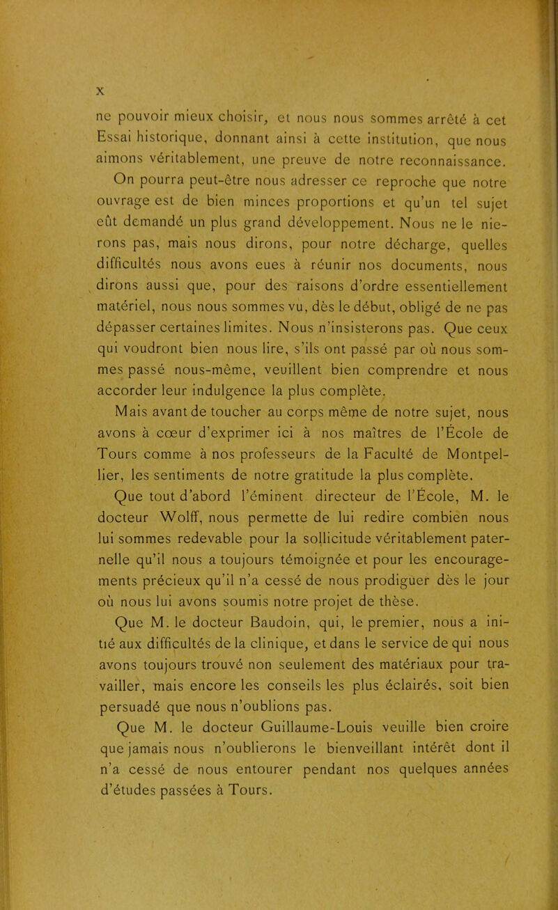 ne pouvoir mieux choisir, et nous nous sommes arrêté à cet Essai historique, donnant ainsi à cette institution, que nous aimons véritablement, une preuve de notre reconnaissance. On pourra peut-être nous adresser ce reproche que notre ouvrage est de bien minces proportions et qu’un tel sujet eût demandé un plus grand développement. Nous ne le nie- rons pas, mais nous dirons, pour notre décharge, quelles difficultés nous avons eues à réunir nos documents, nous dirons aussi que, pour des raisons d’ordre essentiellement matériel, nous nous sommes vu, dès le début, obligé de ne pas dépasser certaines limites. Nous n’insisterons pas. Que ceux qui voudront bien nous lire, s’ils ont passé par où nous som- mes passé nous-mème, veuillent bien comprendre et nous accorder leur indulgence la plus complète. Mais avant de toucher au corps même de notre sujet, nous avons à coeur d’exprimer ici à nos maîtres de l’École de Tours comme à nos professeurs de la Faculté de Montpel- lier, les sentiments de notre gratitude la plus complète. Que tout d’abord l’éminent directeur de l’École, M. le docteur Wolff, nous permette de lui redire combien nous lui sommes redevable pour la sollicitude véritablement pater- nelle qu’il nous a toujours témoignée et pour les encourage- ments précieux qu’il n’a cessé de nous prodiguer dès le jour où nous lui avons soumis notre projet de thèse. Que M. le docteur Baudoin, qui, le premier, nous a ini- tié aux difficultés de la clinique, et dans le service de qui nous avons toujours trouvé non seulement des matériaux pour tra- vailler, mais encore les conseils les plus éclairés, soit bien persuadé que nous n’oublions pas. Que M. le docteur Guillaume-Louis veuille bien croire que jamais nous n’oublierons le bienveillant intérêt dont il n’a cessé de nous entourer pendant nos quelques années d’études passées à Tours.