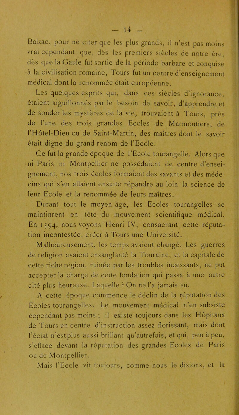 Balzac, pour ne citer que les plus grands, il n’est pas moins vrai cependant que, dès les premiers siècles de notre ère. dès que la Gaule fut sortie de la période barbare et conquise à la civilisation romaine, Tours fut un centre d’enseignement médical dont la renommée était européenne. Les quelques esprits qui, dans ces siècles d’ignorance, étaient aiguillonnés par le besoin de savoir, d’apprendre et de sonder les mystères de la vie, trouvaient à Tours, près de l’une des trois grandes Ecoles de Marmoutiers, de l’Hôtel-Dieu ou de Saint-Martin, des maîtres dont le savoir était digne du grand renom de l’Ecole. Ce fut la grande époque de l’Ecole tourangelle. Alors que ni Paris ni Montpellier ne possédaient de centre d’ensei- gnement, nos trois écoles formaient des savants et des méde- cins qui s’en allaient ensuite répandre au loin la science de leur Ecole et la renommée de leurs maîtres. Durant tout le moyen âge, les Ecoles tourangelles se maintinrent en tête du mouvement scientifique médical. En 1Ç94, nous voyons Henri IV, consacrant cette réputa- tion incontestée, créer à Tours une Université. Malheureusement, les temps avaient changé. Les guerres de religion avaient ensanglanté la Touraine, et la capitale de cette riche région, ruinée parles troubles incessants, ne put accepter la charge de cette fondation qui passa à une autre cité plus heureuse. Laquelle? On ne l’a jamais su. A cette époque commence le déclin de la réputation des Ecoles tourangelles. Le mouvement médical n’en subsiste cependant pas moins ; il existe toujours dans les Hôpitaux de Tours u*n centre d’instruction assez florissant, mais dont l’éclat n’estplus aussi brillant qu’autrefois, et qui, peu à peu, s’etlace devant la réputation des grandes Ecoles de Paris ou de Montpellier. Mais l’Ecole vit toujours, comme nous le disions, et la