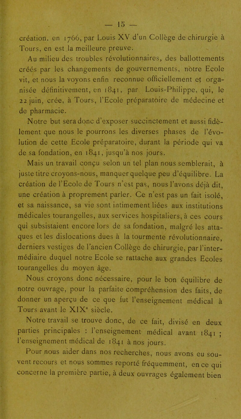 création, en 1766, par Louis XV d’un Collège de chirurgie à Tours, en est la meilleure preuve. Au milieu des troubles révolutionnaires, des ballottements créés par les changements de gouvernements, notre Ecole vit, et nous la voyons enfin reconnue officiellement et orga- nisée définitivement, en 1841, par Louis-Philippe, qui, le 22 juin, crée, à Tours, l’Ecole préparatoire de médecine et de pharmacie. Notre but sera donc d’exposer succinctement et aussi fidè- lement que nous le pourrons les diverses phases de l’évo- lution de cette Ecole préparatoire, durant la période qui va de sa fondation, en 1841, jusqu’à nos jours. Mais un travail conçu selon un tel plan nous semblerait, à juste titre croyons-nous, manquer quelque peu d’équilibre. La création de l’Ecole de Tours n’est pas, nous l’avons déjà dit, une création à proprement parler. Ce n’est pas un fait isolé, et sa naissance, sa vie sont intimement liées aux institutions médicales tourangelles, aux services hospitaliers, à ces cours qui subsistaient encore lors de sa fondation, malgré les atta- ques et les dislocations dues à la tourmente révolutionnaire, derniers vestiges de l’ancien Collège de chirurgie, par l’inter- médiaire duquel notre Ecole se rattache aux grandes Ecoles tourangelles du moyen âge. Nous croyons donc nécessaire, pour le bon équilibre de notre ouvrage, pour la parfaite compréhension des faits, de donner un aperçu de ce que fut l’enseignement médical à Tours avant le XIX0 siècle. Notre travail se trouve donc, de ce fait, divisé en deux parties principales : l’enseignement médical avant 1841 ; l’enseignement médical de 1841 à nos jours. Pour nous aider dans nos recherches, nous avons eu sou- vent recours et nous sommes reporté fréquemment, en ce qui concerne la première partie, à deux ouvrages également bien