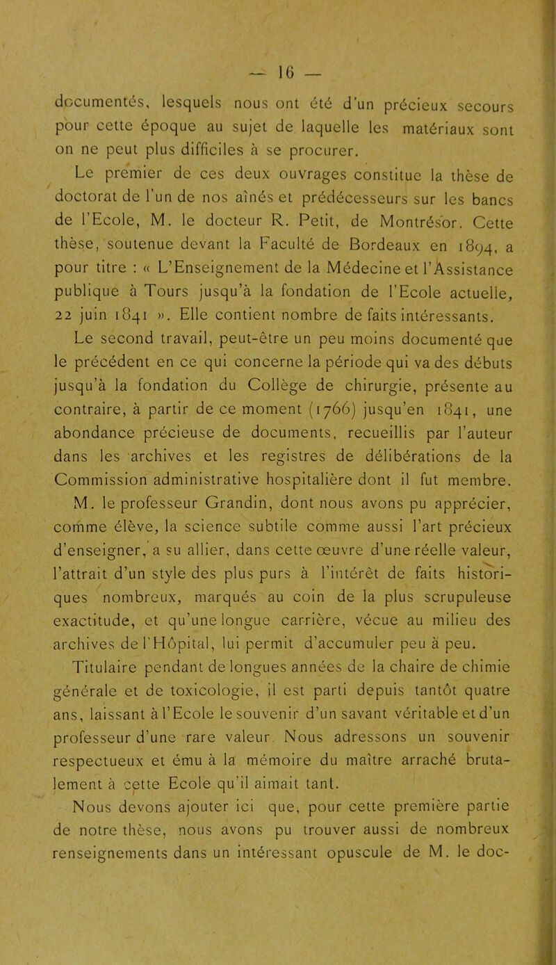 documentés, lesquels nous ont été d’un précieux secours pour cette époque au sujet de laquelle les matériaux sont on ne peut plus difficiles à se procurer. Le premier de ces deux ouvrages constitue la thèse de doctorat de l’un de nos aînés et prédécesseurs sur les bancs de l’Ecole, M. le docteur R. Petit, de Montrés'or. Cette thèse, soutenue devant la Faculté de Bordeaux en 1894, a pour titre : « L’Enseignement de la Médecine et l’Assistance publique à Tours jusqu’à la fondation de l’Ecole actuelle, 22 juin 1841 ». Elle contient nombre de faits intéressants. Le second travail, peut-être un peu moins documenté que le précédent en ce qui concerne la période qui va des débuts jusqu’à la fondation du Collège de chirurgie, présente au contraire, à partir de ce moment (1766) jusqu’en 1841, une abondance précieuse de documents, recueillis par l’auteur dans les archives et les registres de délibérations de la Commission administrative hospitalière dont il fut membre. M. le professeur Grandin, dont nous avons pu apprécier, comme élève, la science subtile comme aussi l’art précieux d’enseigner, a su allier, dans cette œuvre d’une réelle valeur, l’attrait d’un style des plus purs à l’intérêt de faits histori- ques nombreux, marqués au coin de la plus scrupuleuse exactitude, et qu’une longue carrière, vécue au milieu des archives de l'Hôpital, lui permit d’accumuler peu à peu. Titulaire pendant de longues années de la chaire de chimie générale et de toxicologie, il est parti depuis tantôt quatre ans, laissant à l’Ecole le souvenir d’un savant véritable et d’un professeur d’une rare valeur Nous adressons un souvenir respectueux et ému à la mémoire du maître arraché bruta- lement à cette Ecole qu'il aimait tant. Nous devons ajouter ici que, pour cette première partie de notre thèse, nous avons pu trouver aussi de nombreux renseignements dans un intéressant opuscule de M. le doc-