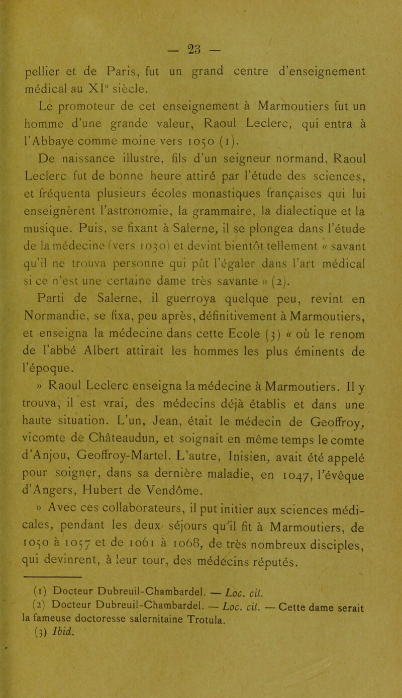 pellier et de Paris, fut un grand centre d’enseignement médical au XP siècle. Le promoteur de cet enseignement à Marmoutiers fut un homme d’une grande valeur, Raoul Leclerc, qui entra à l’Abbaye comme moine vers 1050 (1). De naissance illustre, fils d’un seigneur normand, Raoul Leclerc fut de bonne heure attiré par l’étude des sciences, et fréquenta plusieurs écoles monastiques françaises qui lui enseignèrent l’astronomie, la grammaire, la dialectique et la musique. Puis, se fixant à Salerne, il se plongea dans l’étude de la médecine (vers 1030) et devint bientôt tellement « savant qu’il ne trouva personne qui pût l’égaler dans l’art médical si ce n’est une certaine dame très savante » (2). Parti de Salerne, il guerroya quelque peu, revint en Normandie, se fixa, peu après, définitivement à Marmoutiers, et enseigna la médecine dans cette Ecole (3) « où le renom de l’abbé Albert attirait les hommes les plus éminents de l’époque. » Raoul Leclerc enseigna la médecine à Marmoutiers. Il y trouva, il est vrai, des médecins déjà établis et dans une haute situation. L’un, Jean, était le médecin de Geoffroy, vicomte de Châteaudun, et soignait en même temps le comte d’Anjou, Geoffroy-Martel. L’autre, Inisien, avait été appelé pour soigner, dans sa dernière maladie, en 1047, l’évêque d’Angers, Hubert de Vendôme. » Avec ces collaborateurs, il put initier aux sciences médi- cales, pendant les deux séjours qu’il fit à Marmoutiers, de 10150 à 1037 et de 1061 à 1068, de très nombreux disciples, qui devinrent, à leur tour, des médecins réputés. (1) Docteur Dubreuil-Chambardel. — Loc. cil. (2) Docteur Dubreuil-Chambardel. — Loc. cil. — Cette dame serait la fameuse doctoresse salernitaine Trotula. (3) Ibid.